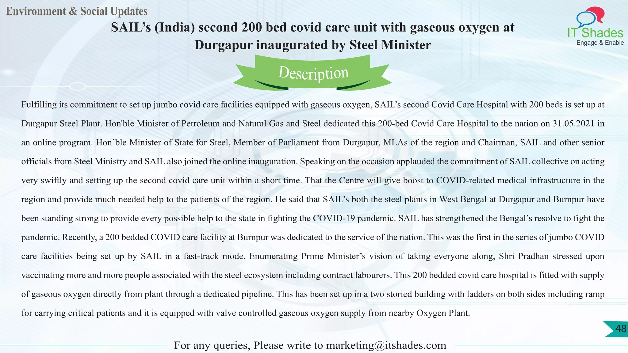 Environment & Social Updates
IT Shades
Engage & Enable
SAIL’s (India) second 200 bed covid care unit with gaseous oxygen at
Durgapur inaugurated by Steel Minister
For any queries, Please write to marketing@itshades.com
48
Fulfilling its commitment to set up jumbo covid care facilities equipped with gaseous oxygen, SAIL’s second Covid Care Hospital with 200 beds is set up at
Durgapur Steel Plant. Hon'ble Minister of Petroleum and Natural Gas and Steel dedicated this 200-bed Covid Care Hospital to the nation on 31.05.2021 in
an online program. Hon’ble Minister of State for Steel, Member of Parliament from Durgapur, MLAs of the region and Chairman, SAIL and other senior
officials from Steel Ministry and SAIL also joined the online inauguration. Speaking on the occasion applauded the commitment of SAIL collective on acting
very swiftly and setting up the second covid care unit within a short time. That the Centre will give boost to COVID-related medical infrastructure in the
region and provide much needed help to the patients of the region. He said that SAIL’s both the steel plants in West Bengal at Durgapur and Burnpur have
been standing strong to provide every possible help to the state in fighting the COVID-19 pandemic. SAIL has strengthened the Bengal’s resolve to fight the
pandemic. Recently, a 200 bedded COVID care facility at Burnpur was dedicated to the service of the nation. This was the first in the series of jumbo COVID
care facilities being set up by SAIL in a fast-track mode. Enumerating Prime Minister’s vision of taking everyone along, Shri Pradhan stressed upon
vaccinating more and more people associated with the steel ecosystem including contract labourers. This 200 bedded covid care hospital is fitted with supply
of gaseous oxygen directly from plant through a dedicated pipeline. This has been set up in a two storied building with ladders on both sides including ramp
for carrying critical patients and it is equipped with valve controlled gaseous oxygen supply from nearby Oxygen Plant.
Description
 