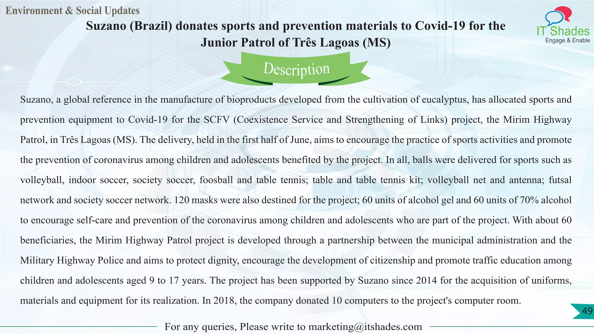 Environment & Social Updates
IT Shades
Engage & Enable
Suzano (Brazil) donates sports and prevention materials to Covid-19 for the
Junior Patrol of Três Lagoas (MS)
For any queries, Please write to marketing@itshades.com
49
Suzano, a global reference in the manufacture of bioproducts developed from the cultivation of eucalyptus, has allocated sports and
prevention equipment to Covid-19 for the SCFV (Coexistence Service and Strengthening of Links) project, the Mirim Highway
Patrol, in Três Lagoas (MS). The delivery, held in the first half of June, aims to encourage the practice of sports activities and promote
the prevention of coronavirus among children and adolescents benefited by the project. In all, balls were delivered for sports such as
volleyball, indoor soccer, society soccer, foosball and table tennis; table and table tennis kit; volleyball net and antenna; futsal
network and society soccer network. 120 masks were also destined for the project; 60 units of alcohol gel and 60 units of 70% alcohol
to encourage self-care and prevention of the coronavirus among children and adolescents who are part of the project. With about 60
beneficiaries, the Mirim Highway Patrol project is developed through a partnership between the municipal administration and the
Military Highway Police and aims to protect dignity, encourage the development of citizenship and promote traffic education among
children and adolescents aged 9 to 17 years. The project has been supported by Suzano since 2014 for the acquisition of uniforms,
materials and equipment for its realization. In 2018, the company donated 10 computers to the project's computer room.
Description
 