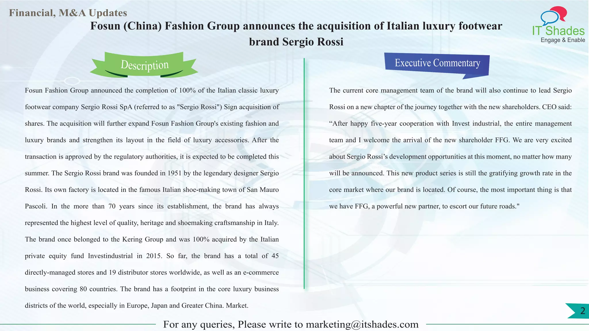 Lorem
ipsum
dolor sit
amet,
consec-
tetuer
Financial, M&A Updates
IT Shades
Engage & Enable
Fosun (China) Fashion Group announces the acquisition of Italian luxury footwear
brand Sergio Rossi
Fosun Fashion Group announced the completion of 100% of the Italian classic luxury
footwear company Sergio Rossi SpA (referred to as "Sergio Rossi") Sign acquisition of
shares. The acquisition will further expand Fosun Fashion Group's existing fashion and
luxury brands and strengthen its layout in the field of luxury accessories. After the
transaction is approved by the regulatory authorities, it is expected to be completed this
summer. The Sergio Rossi brand was founded in 1951 by the legendary designer Sergio
Rossi. Its own factory is located in the famous Italian shoe-making town of San Mauro
Pascoli. In the more than 70 years since its establishment, the brand has always
represented the highest level of quality, heritage and shoemaking craftsmanship in Italy.
The brand once belonged to the Kering Group and was 100% acquired by the Italian
private equity fund Investindustrial in 2015. So far, the brand has a total of 45
directly-managed stores and 19 distributor stores worldwide, as well as an e-commerce
business covering 80 countries. The brand has a footprint in the core luxury business
districts of the world, especially in Europe, Japan and Greater China. Market.
Executive Commentary
The current core management team of the brand will also continue to lead Sergio
Rossi on a new chapter of the journey together with the new shareholders. CEO said:
“After happy five-year cooperation with Invest industrial, the entire management
team and I welcome the arrival of the new shareholder FFG. We are very excited
about Sergio Rossi’s development opportunities at this moment, no matter how many
will be announced. This new product series is still the gratifying growth rate in the
core market where our brand is located. Of course, the most important thing is that
we have FFG, a powerful new partner, to escort our future roads."
For any queries, Please write to marketing@itshades.com
Description
2
 