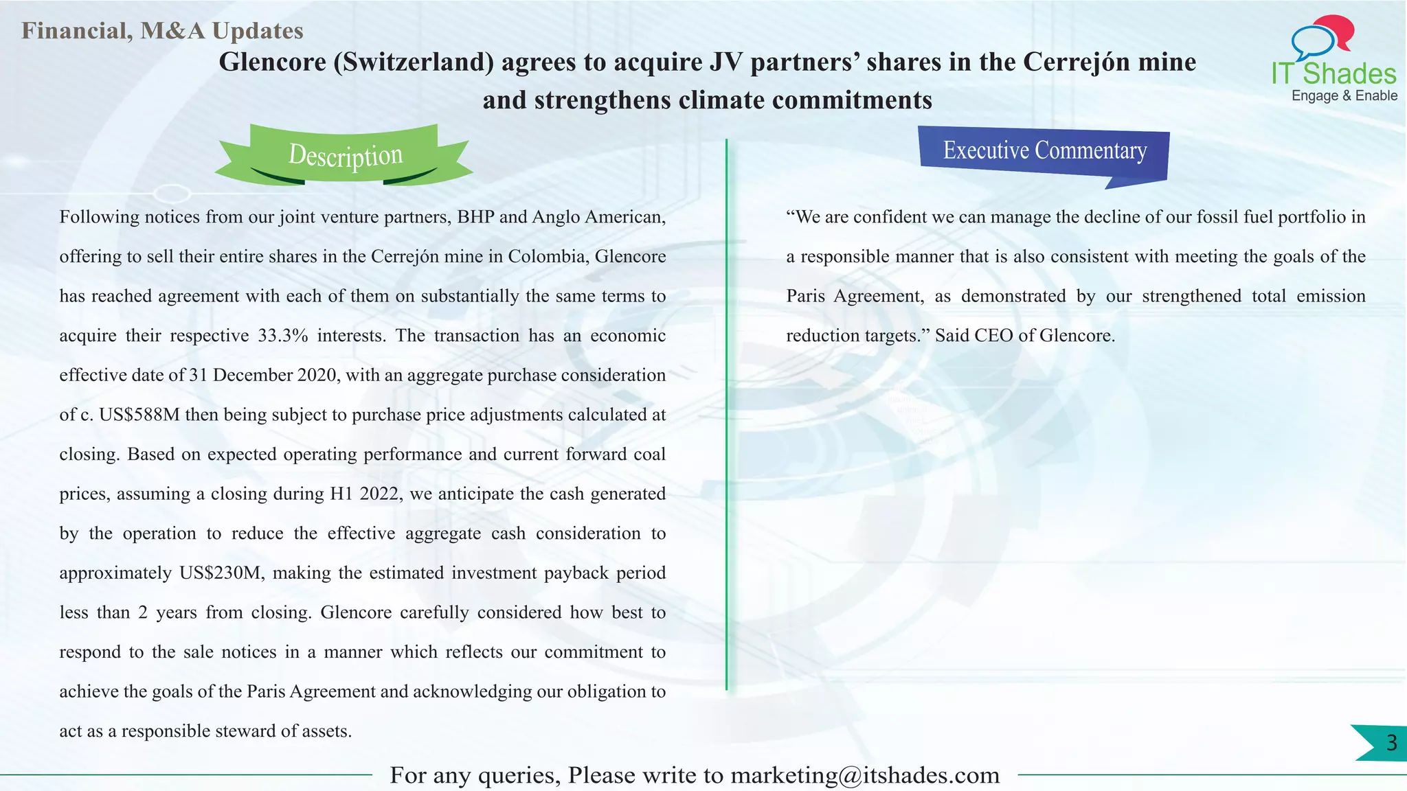 Lorem
ipsum
dolor sit
amet,
consec-
tetuer
Financial, M&A Updates
IT Shades
Engage & Enable
Glencore (Switzerland) agrees to acquire JV partners’ shares in the Cerrejón mine
and strengthens climate commitments
Following notices from our joint venture partners, BHP and Anglo American,
offering to sell their entire shares in the Cerrejón mine in Colombia, Glencore
has reached agreement with each of them on substantially the same terms to
acquire their respective 33.3% interests. The transaction has an economic
effective date of 31 December 2020, with an aggregate purchase consideration
of c. US$588M then being subject to purchase price adjustments calculated at
closing. Based on expected operating performance and current forward coal
prices, assuming a closing during H1 2022, we anticipate the cash generated
by the operation to reduce the effective aggregate cash consideration to
approximately US$230M, making the estimated investment payback period
less than 2 years from closing. Glencore carefully considered how best to
respond to the sale notices in a manner which reflects our commitment to
achieve the goals of the Paris Agreement and acknowledging our obligation to
act as a responsible steward of assets.
Executive Commentary
“We are confident we can manage the decline of our fossil fuel portfolio in
a responsible manner that is also consistent with meeting the goals of the
Paris Agreement, as demonstrated by our strengthened total emission
reduction targets.” Said CEO of Glencore.
For any queries, Please write to marketing@itshades.com
Description
3
 