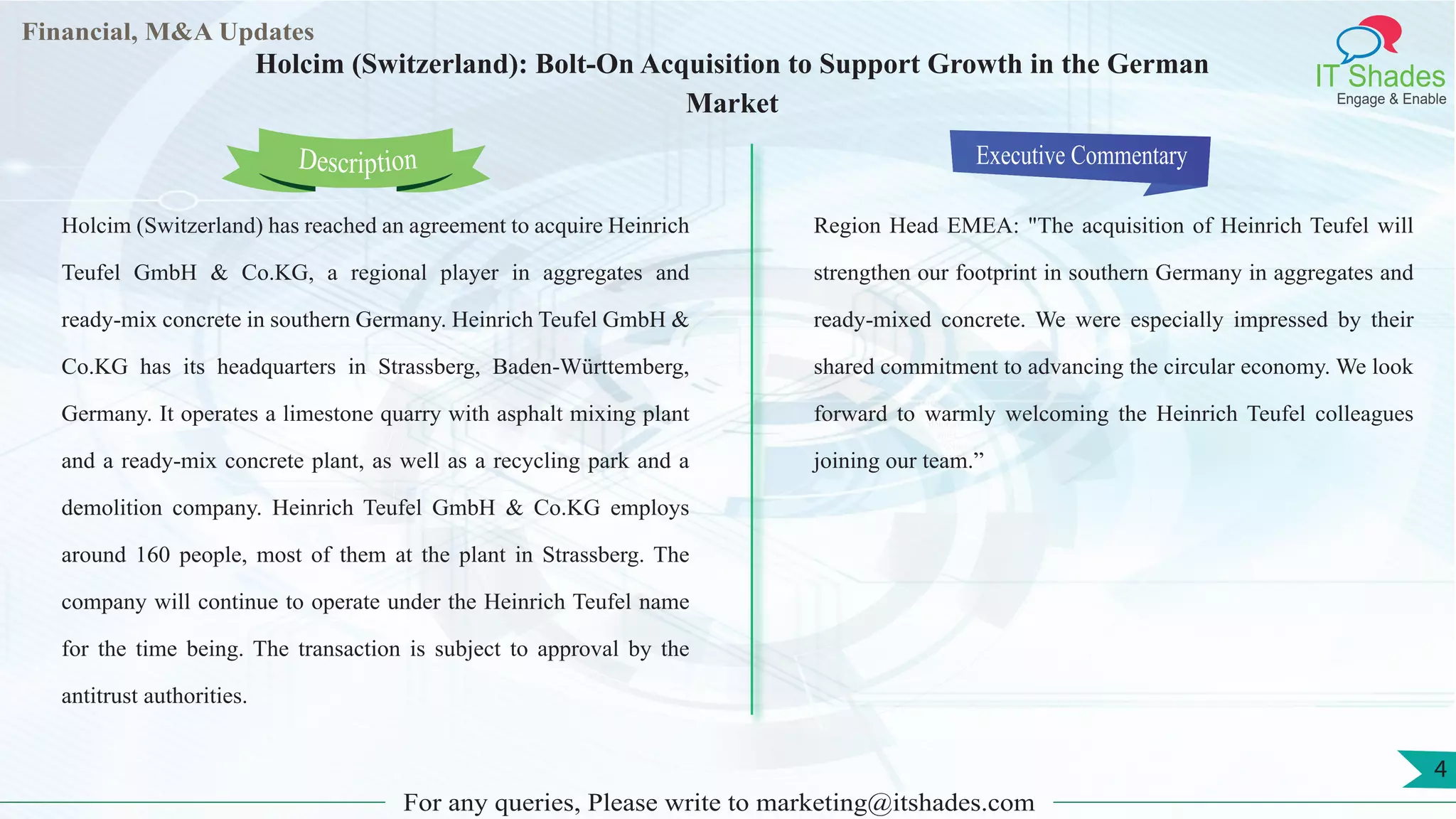 Lorem
ipsum
dolor sit
amet,
consec-
tetuer
Financial, M&A Updates
IT Shades
Engage & Enable
Holcim (Switzerland): Bolt-On Acquisition to Support Growth in the German
Market
Holcim (Switzerland) has reached an agreement to acquire Heinrich
Teufel GmbH & Co.KG, a regional player in aggregates and
ready-mix concrete in southern Germany. Heinrich Teufel GmbH &
Co.KG has its headquarters in Strassberg, Baden-Württemberg,
Germany. It operates a limestone quarry with asphalt mixing plant
and a ready-mix concrete plant, as well as a recycling park and a
demolition company. Heinrich Teufel GmbH & Co.KG employs
around 160 people, most of them at the plant in Strassberg. The
company will continue to operate under the Heinrich Teufel name
for the time being. The transaction is subject to approval by the
antitrust authorities.
Executive Commentary
Region Head EMEA: "The acquisition of Heinrich Teufel will
strengthen our footprint in southern Germany in aggregates and
ready-mixed concrete. We were especially impressed by their
shared commitment to advancing the circular economy. We look
forward to warmly welcoming the Heinrich Teufel colleagues
joining our team.”
For any queries, Please write to marketing@itshades.com
Description
4
 