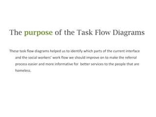 The purpose of the Task Flow DiagramsThese task flow diagrams helped us to identify which parts of the current interface and the social workers’ work flow we should improve on to make the referral process easier and more informative for  better services to the people that are homeless.