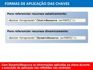 FORMAS DE APLICAÇÃO DAS CHAVES
Para referenciar recursos estaticamente:Para referenciar recursos estaticamente:
<Button Foreground="{StaticResource corFONTE}"/><Button Foreground="{StaticResource corFONTE}"/>
Para referenciar recursos dinamicamente:Para referenciar recursos dinamicamente:
<Button Foreground="{DynamicResource corFONTE}"/><Button Foreground="{DynamicResource corFONTE}"/>
Com DynamicResource as informações aplicadas na chave durante
a execução da aplicação são refletidas nos controles
 