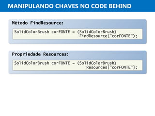 MANIPULANDO CHAVES NO CODE BEHIND
Método FindResource:Método FindResource:
SolidColorBrush corFONTE = (SolidColorBrush)
FindResource("corFONTE");
SolidColorBrush corFONTE = (SolidColorBrush)
FindResource("corFONTE");
Propriedade Resources:Propriedade Resources:
SolidColorBrush corFONTE = (SolidColorBrush)
Resources["corFONTE"];
SolidColorBrush corFONTE = (SolidColorBrush)
Resources["corFONTE"];
 