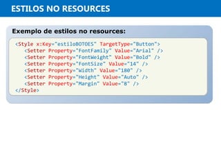 ESTILOS NO RESOURCES
Exemplo de estilos no resources:Exemplo de estilos no resources:
<Style x:Key="estiloBOTOES" TargetType="Button">
<Setter Property="FontFamily" Value="Arial" />
<Setter Property="FontWeight" Value="Bold" />
<Setter Property="FontSize" Value="14" />
<Setter Property="Width" Value="180" />
<Setter Property="Height" Value="Auto" />
<Setter Property="Margin" Value="8" />
</Style>
<Style x:Key="estiloBOTOES" TargetType="Button">
<Setter Property="FontFamily" Value="Arial" />
<Setter Property="FontWeight" Value="Bold" />
<Setter Property="FontSize" Value="14" />
<Setter Property="Width" Value="180" />
<Setter Property="Height" Value="Auto" />
<Setter Property="Margin" Value="8" />
</Style>
 