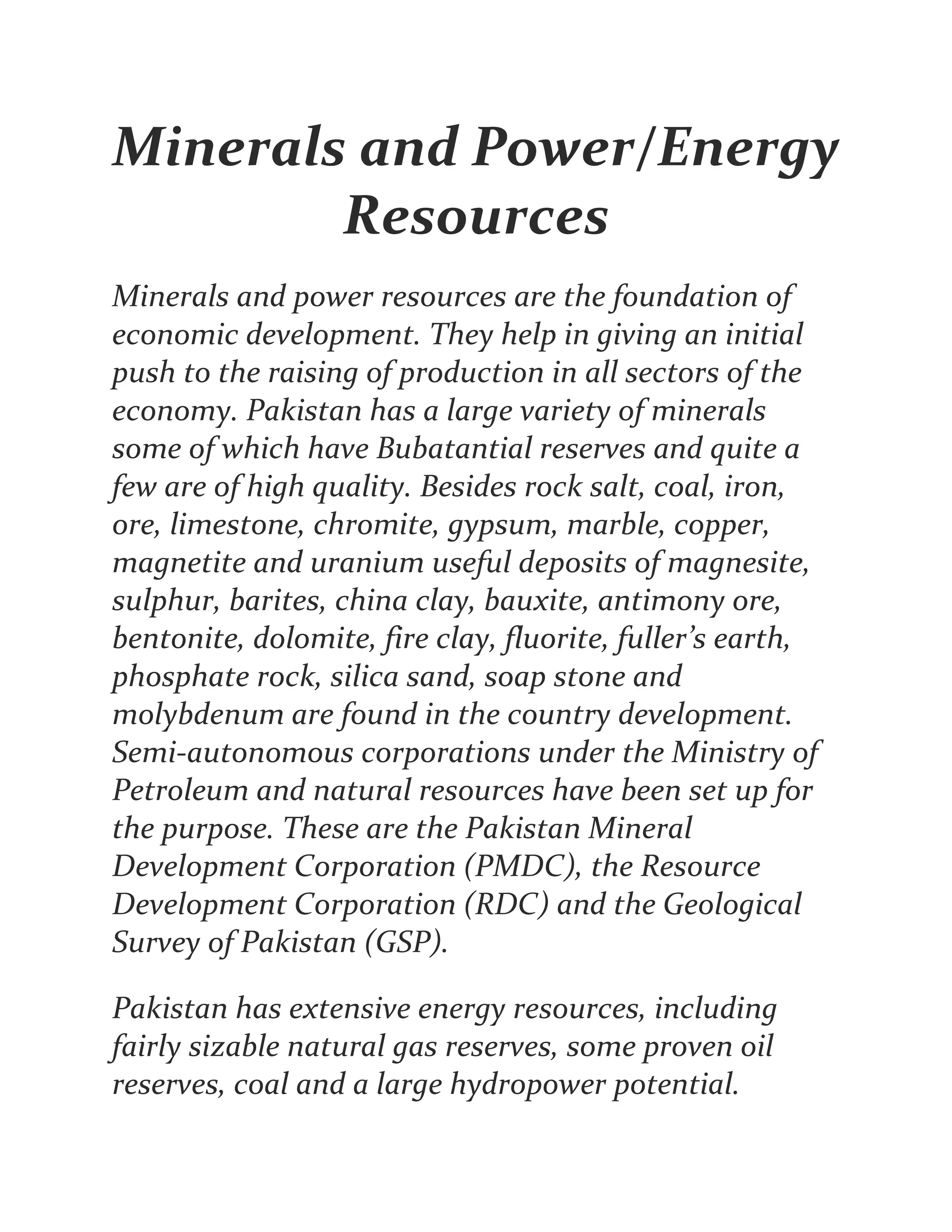 Minerals and Power/Energy
Resources
Minerals and power resources are the foundation of
economic development. They help in giving an initial
push to the raising of production in all sectors of the
economy. Pakistan has a large variety of minerals
some of which have Bubatantial reserves and quite a
few are of high quality. Besides rock salt, coal, iron,
ore, limestone, chromite, gypsum, marble, copper,
magnetite and uranium useful deposits of magnesite,
sulphur, barites, china clay, bauxite, antimony ore,
bentonite, dolomite, fire clay, fluorite, fuller’s earth,
phosphate rock, silica sand, soap stone and
molybdenum are found in the country development.
Semi-autonomous corporations under the Ministry of
Petroleum and natural resources have been set up for
the purpose. These are the Pakistan Mineral
Development Corporation (PMDC), the Resource
Development Corporation (RDC) and the Geological
Survey of Pakistan (GSP).
Pakistan has extensive energy resources, including
fairly sizable natural gas reserves, some proven oil
reserves, coal and a large hydropower potential.
 