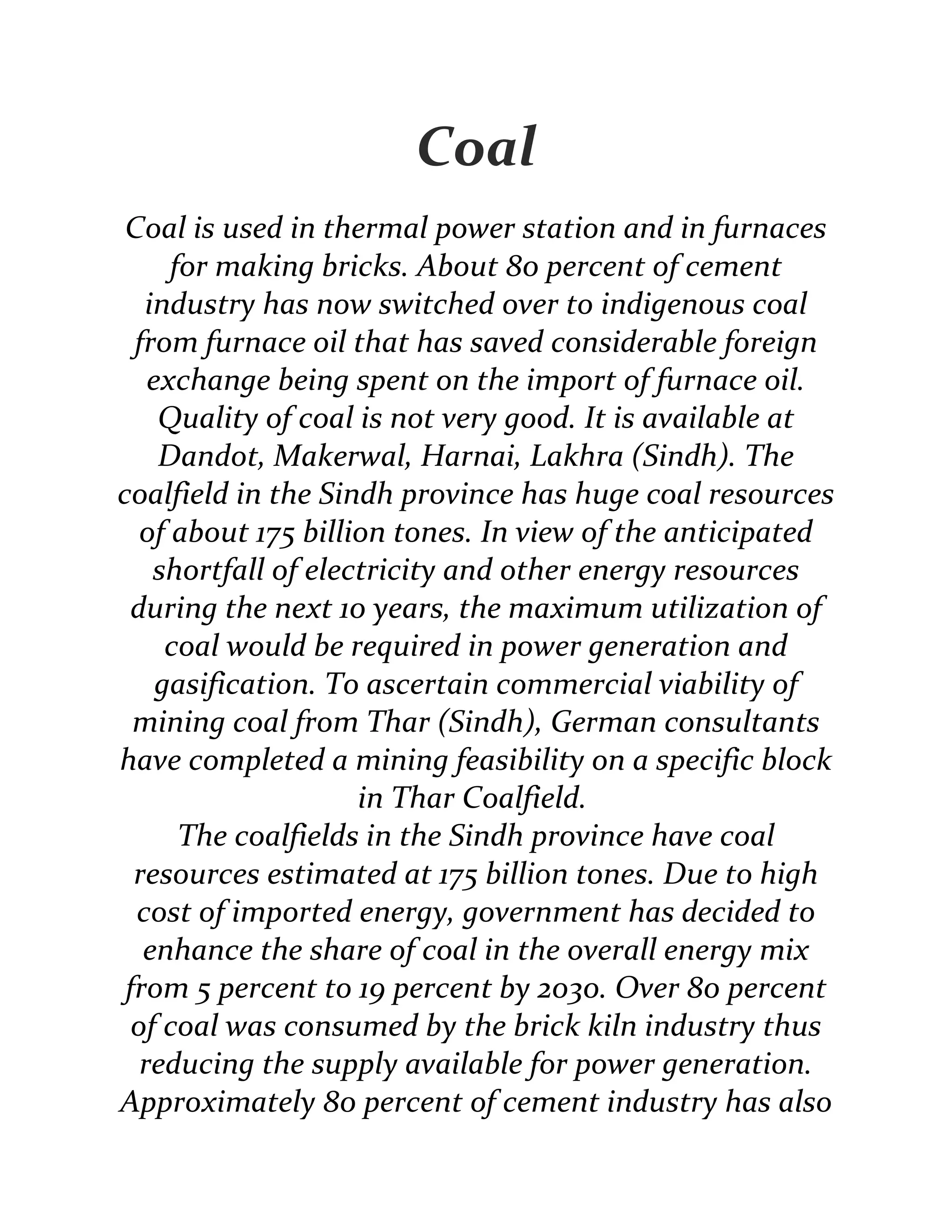 Coal
Coal is used in thermal power station and in furnaces
for making bricks. About 80 percent of cement
industry has now switched over to indigenous coal
from furnace oil that has saved considerable foreign
exchange being spent on the import of furnace oil.
Quality of coal is not very good. It is available at
Dandot, Makerwal, Harnai, Lakhra (Sindh). The
coalfield in the Sindh province has huge coal resources
of about 175 billion tones. In view of the anticipated
shortfall of electricity and other energy resources
during the next 10 years, the maximum utilization of
coal would be required in power generation and
gasification. To ascertain commercial viability of
mining coal from Thar (Sindh), German consultants
have completed a mining feasibility on a specific block
in Thar Coalfield.
The coalfields in the Sindh province have coal
resources estimated at 175 billion tones. Due to high
cost of imported energy, government has decided to
enhance the share of coal in the overall energy mix
from 5 percent to 19 percent by 2030. Over 80 percent
of coal was consumed by the brick kiln industry thus
reducing the supply available for power generation.
Approximately 80 percent of cement industry has also
 