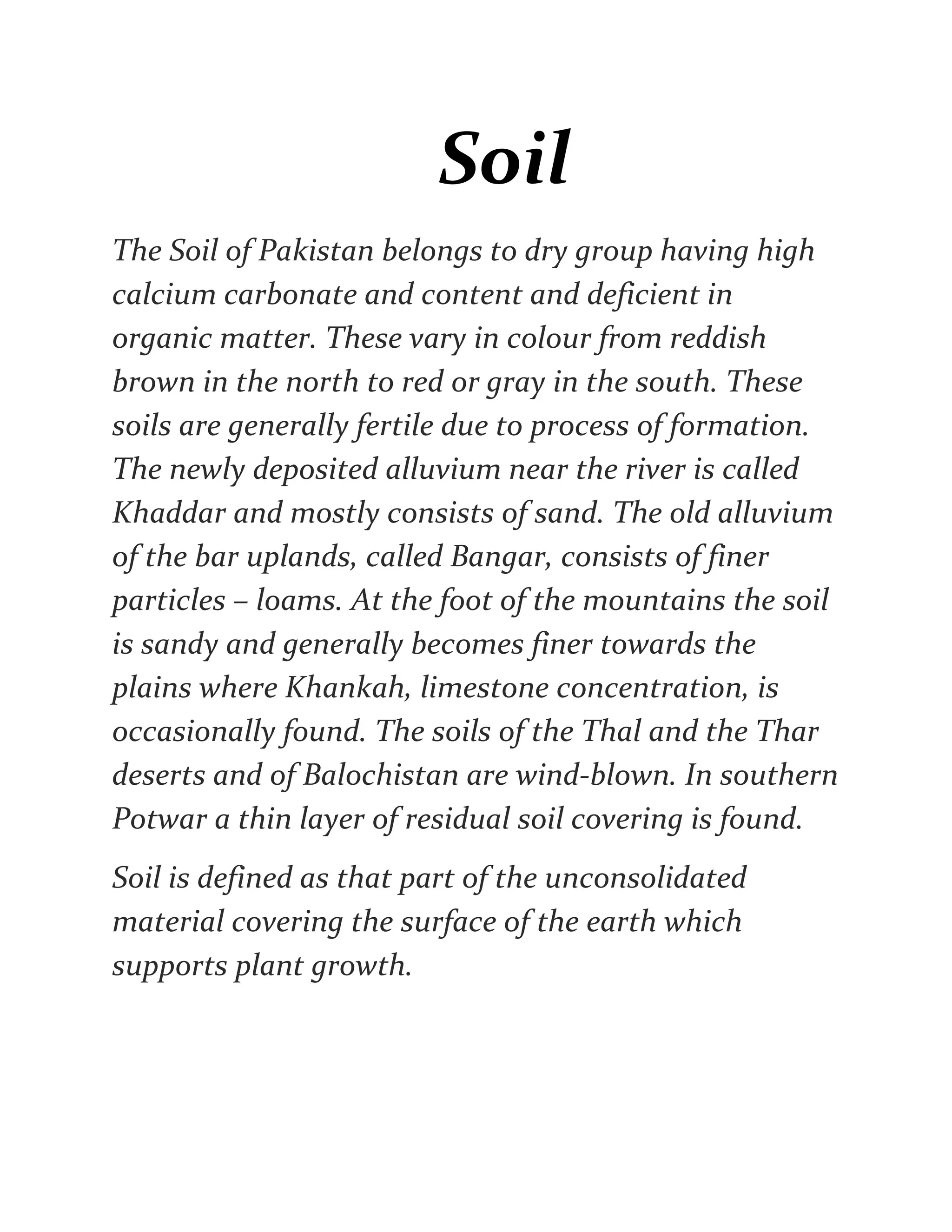 Soil
The Soil of Pakistan belongs to dry group having high
calcium carbonate and content and deficient in
organic matter. These vary in colour from reddish
brown in the north to red or gray in the south. These
soils are generally fertile due to process of formation.
The newly deposited alluvium near the river is called
Khaddar and mostly consists of sand. The old alluvium
of the bar uplands, called Bangar, consists of finer
particles – loams. At the foot of the mountains the soil
is sandy and generally becomes finer towards the
plains where Khankah, limestone concentration, is
occasionally found. The soils of the Thal and the Thar
deserts and of Balochistan are wind-blown. In southern
Potwar a thin layer of residual soil covering is found.
Soil is defined as that part of the unconsolidated
material covering the surface of the earth which
supports plant growth.
 