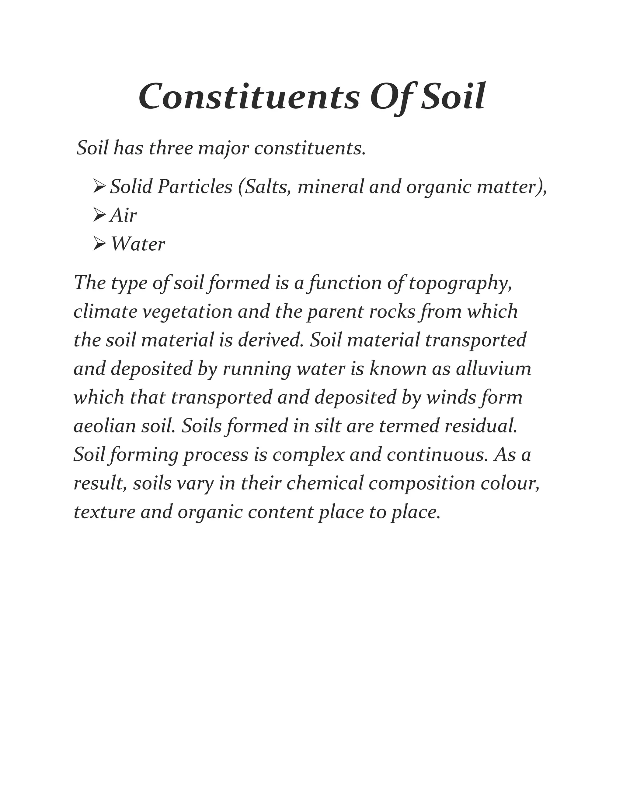 Constituents Of Soil
Soil has three major constituents.
Solid Particles (Salts, mineral and organic matter),
Air
Water
The type of soil formed is a function of topography,
climate vegetation and the parent rocks from which
the soil material is derived. Soil material transported
and deposited by running water is known as alluvium
which that transported and deposited by winds form
aeolian soil. Soils formed in silt are termed residual.
Soil forming process is complex and continuous. As a
result, soils vary in their chemical composition colour,
texture and organic content place to place.
 