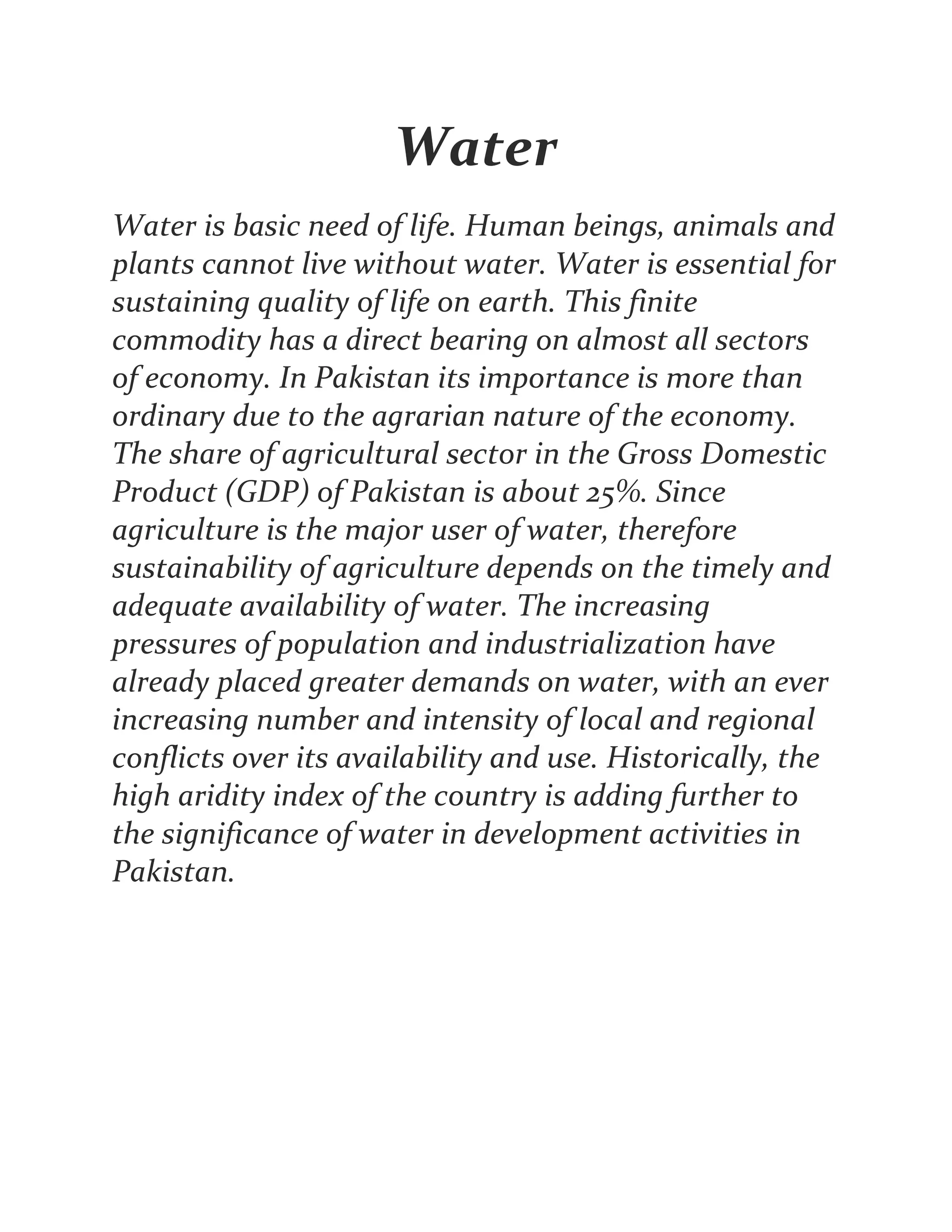 Water
Water is basic need of life. Human beings, animals and
plants cannot live without water. Water is essential for
sustaining quality of life on earth. This finite
commodity has a direct bearing on almost all sectors
of economy. In Pakistan its importance is more than
ordinary due to the agrarian nature of the economy.
The share of agricultural sector in the Gross Domestic
Product (GDP) of Pakistan is about 25%. Since
agriculture is the major user of water, therefore
sustainability of agriculture depends on the timely and
adequate availability of water. The increasing
pressures of population and industrialization have
already placed greater demands on water, with an ever
increasing number and intensity of local and regional
conflicts over its availability and use. Historically, the
high aridity index of the country is adding further to
the significance of water in development activities in
Pakistan.
 