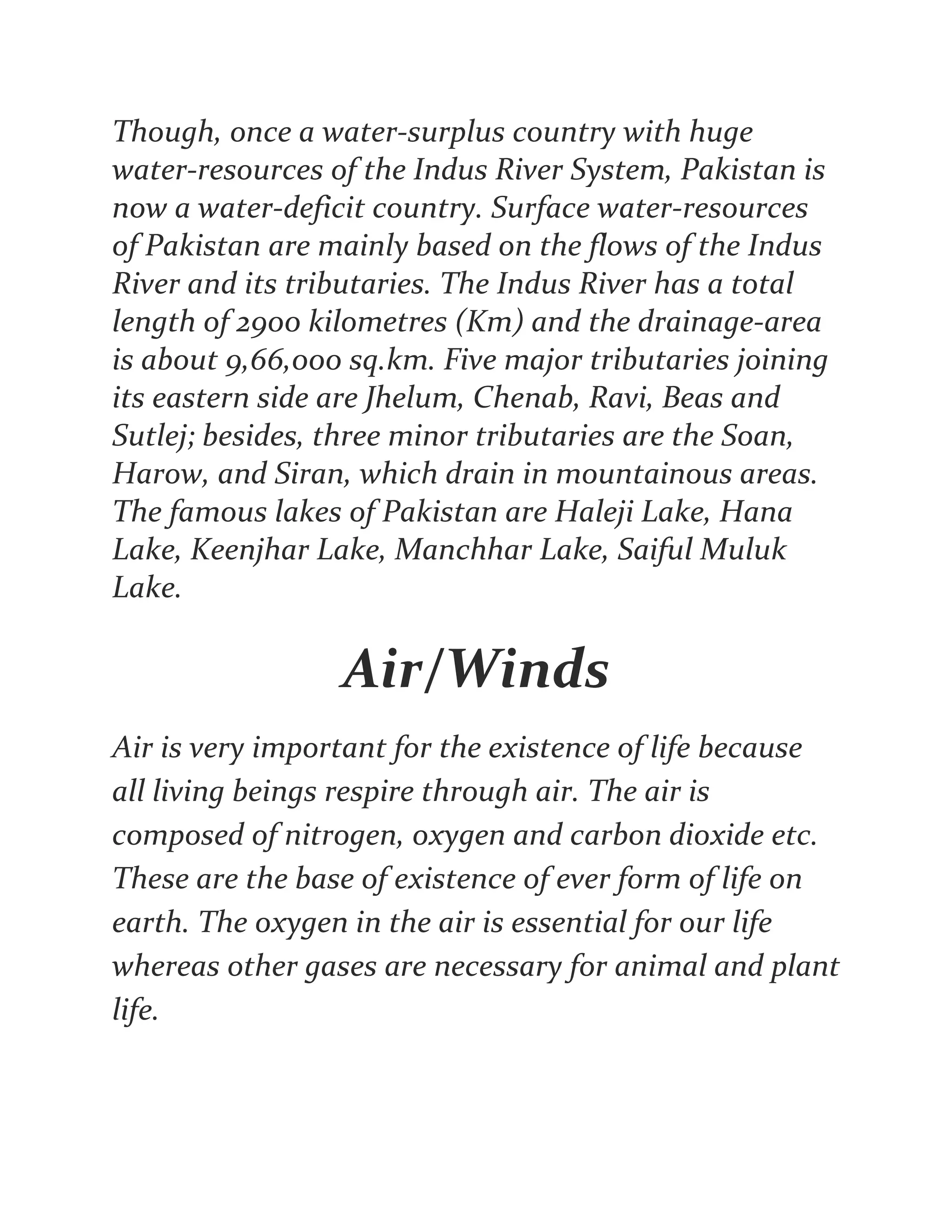 Though, once a water-surplus country with huge
water-resources of the Indus River System, Pakistan is
now a water-deficit country. Surface water-resources
of Pakistan are mainly based on the flows of the Indus
River and its tributaries. The Indus River has a total
length of 2900 kilometres (Km) and the drainage-area
is about 9,66,000 sq.km. Five major tributaries joining
its eastern side are Jhelum, Chenab, Ravi, Beas and
Sutlej; besides, three minor tributaries are the Soan,
Harow, and Siran, which drain in mountainous areas.
The famous lakes of Pakistan are Haleji Lake, Hana
Lake, Keenjhar Lake, Manchhar Lake, Saiful Muluk
Lake.
Air/Winds
Air is very important for the existence of life because
all living beings respire through air. The air is
composed of nitrogen, oxygen and carbon dioxide etc.
These are the base of existence of ever form of life on
earth. The oxygen in the air is essential for our life
whereas other gases are necessary for animal and plant
life.
 