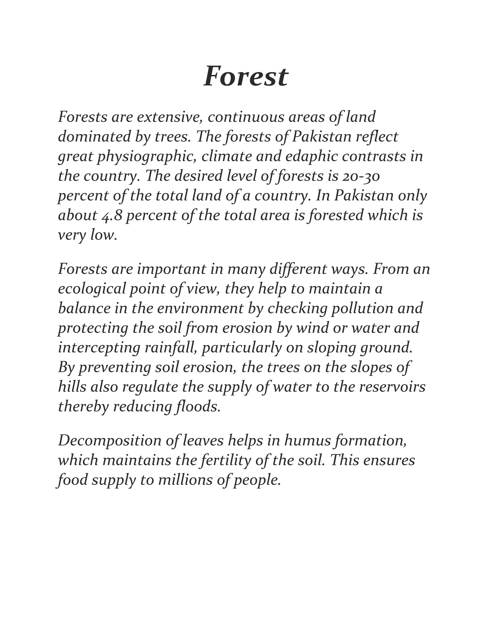 Forest
Forests are extensive, continuous areas of land
dominated by trees. The forests of Pakistan reflect
great physiographic, climate and edaphic contrasts in
the country. The desired level of forests is 20-30
percent of the total land of a country. In Pakistan only
about 4.8 percent of the total area is forested which is
very low.
Forests are important in many different ways. From an
ecological point of view, they help to maintain a
balance in the environment by checking pollution and
protecting the soil from erosion by wind or water and
intercepting rainfall, particularly on sloping ground.
By preventing soil erosion, the trees on the slopes of
hills also regulate the supply of water to the reservoirs
thereby reducing floods.
Decomposition of leaves helps in humus formation,
which maintains the fertility of the soil. This ensures
food supply to millions of people.
 
