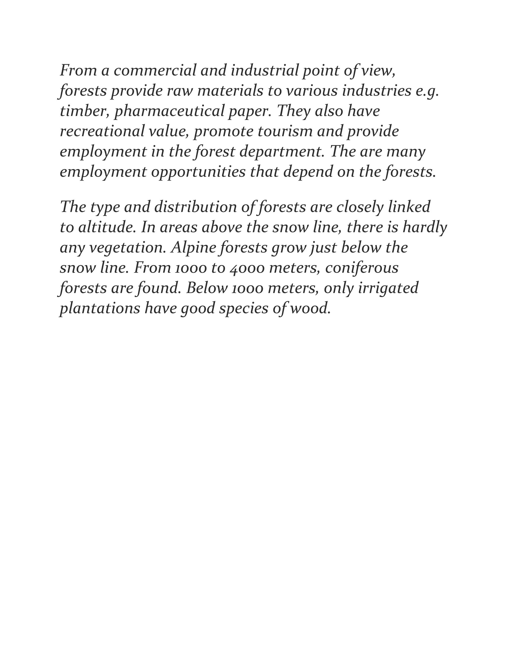 From a commercial and industrial point of view,
forests provide raw materials to various industries e.g.
timber, pharmaceutical paper. They also have
recreational value, promote tourism and provide
employment in the forest department. The are many
employment opportunities that depend on the forests.
The type and distribution of forests are closely linked
to altitude. In areas above the snow line, there is hardly
any vegetation. Alpine forests grow just below the
snow line. From 1000 to 4000 meters, coniferous
forests are found. Below 1000 meters, only irrigated
plantations have good species of wood.
 