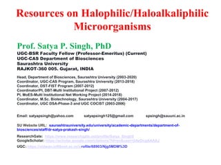 Resources on Halophilic/Haloalkaliphilic
Microorganisms
Prof. Satya P. Singh, PhD
UGC-BSR Faculty Fellow (Professor-Emeritus) (Current)
UGC-CAS Department of Biosciences
Saurashtra University
RAJKOT-360 005. Gujarat, INDIA
Head, Department of Biosciences, Saurashtra University (2003-2020)
Coordinator, UGC-CAS Program, Saurashtra University (2013-2018)
Coordinator, DST-FIST Program (2007-2012)
Coordinator/PI, DBT-Multi Institutional Project (2007-2012)
PI, MoES-Multi Institutional Net Working Project (2014-2018)
Coordinator, M.Sc. Biotechnology, Saurashtra University (2004-2017)
Coordinator, UGC DSA-Phase-3 and UGC COCIST (2003-2006)
Email: satyapsingh@yahoo.com satyapsingh125@gmail.com spsingh@sauuni.ac.in
SU Website URL: saurashtrauniversity.edu/university/academic-departments/department-of-
biosciences/staff/dr-satya-prakash-singh/
ResearchGate: https://www.researchgate.net/profile/Satya_Singh5
GoogleScholar: https://scholar.google.com/citations?hl=en&user=jiAzOcgAAAAJ
UGC: https://vidwan.inflibnet.ac.in//profile/68903/Njg5MDM%3D
 