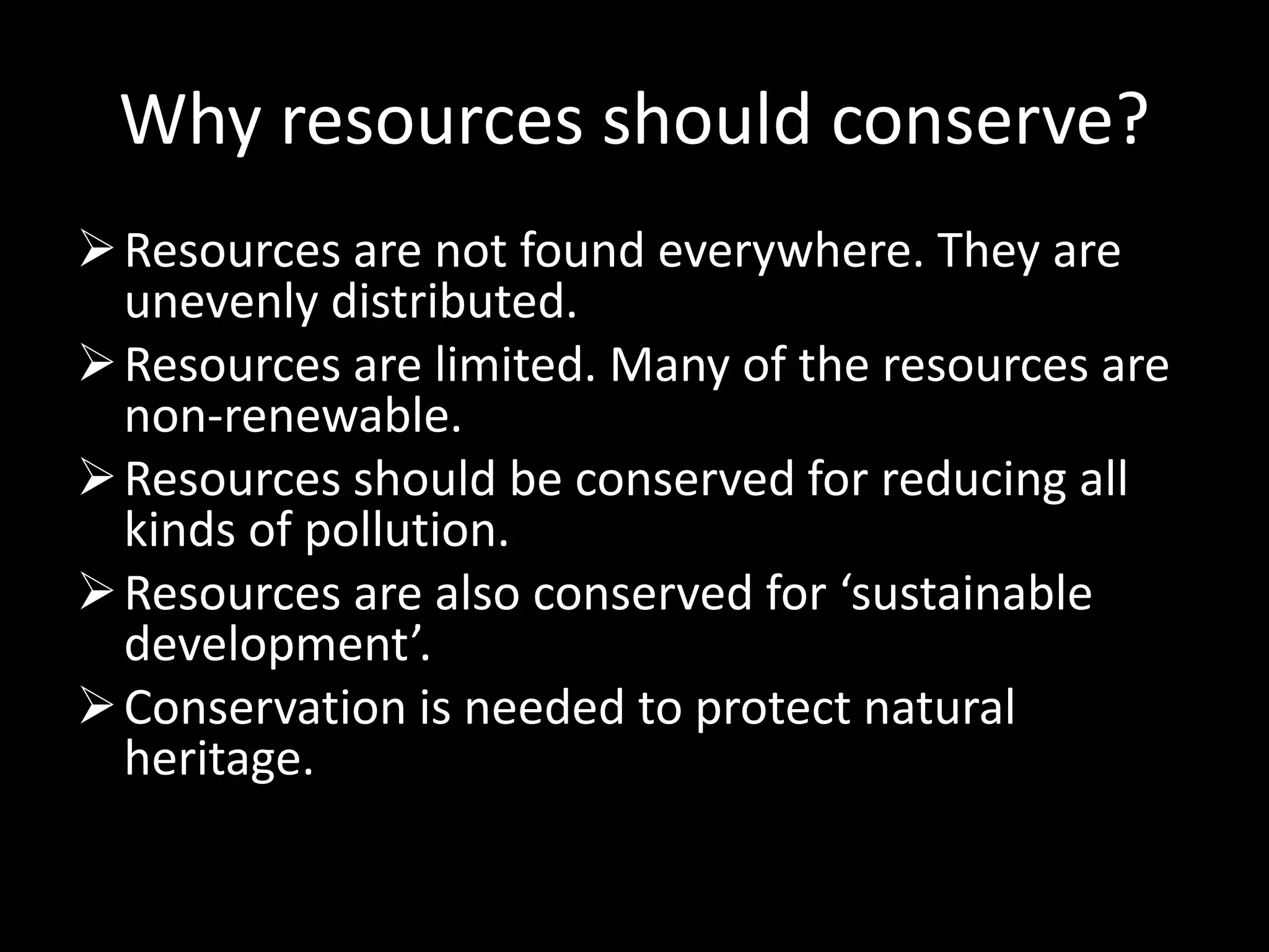 Why resources should conserve?
Resources are not found everywhere. They are
unevenly distributed.
Resources are limited. Many of the resources are
non-renewable.
Resources should be conserved for reducing all
kinds of pollution.
Resources are also conserved for ‘sustainable
development’.
Conservation is needed to protect natural
heritage.
 