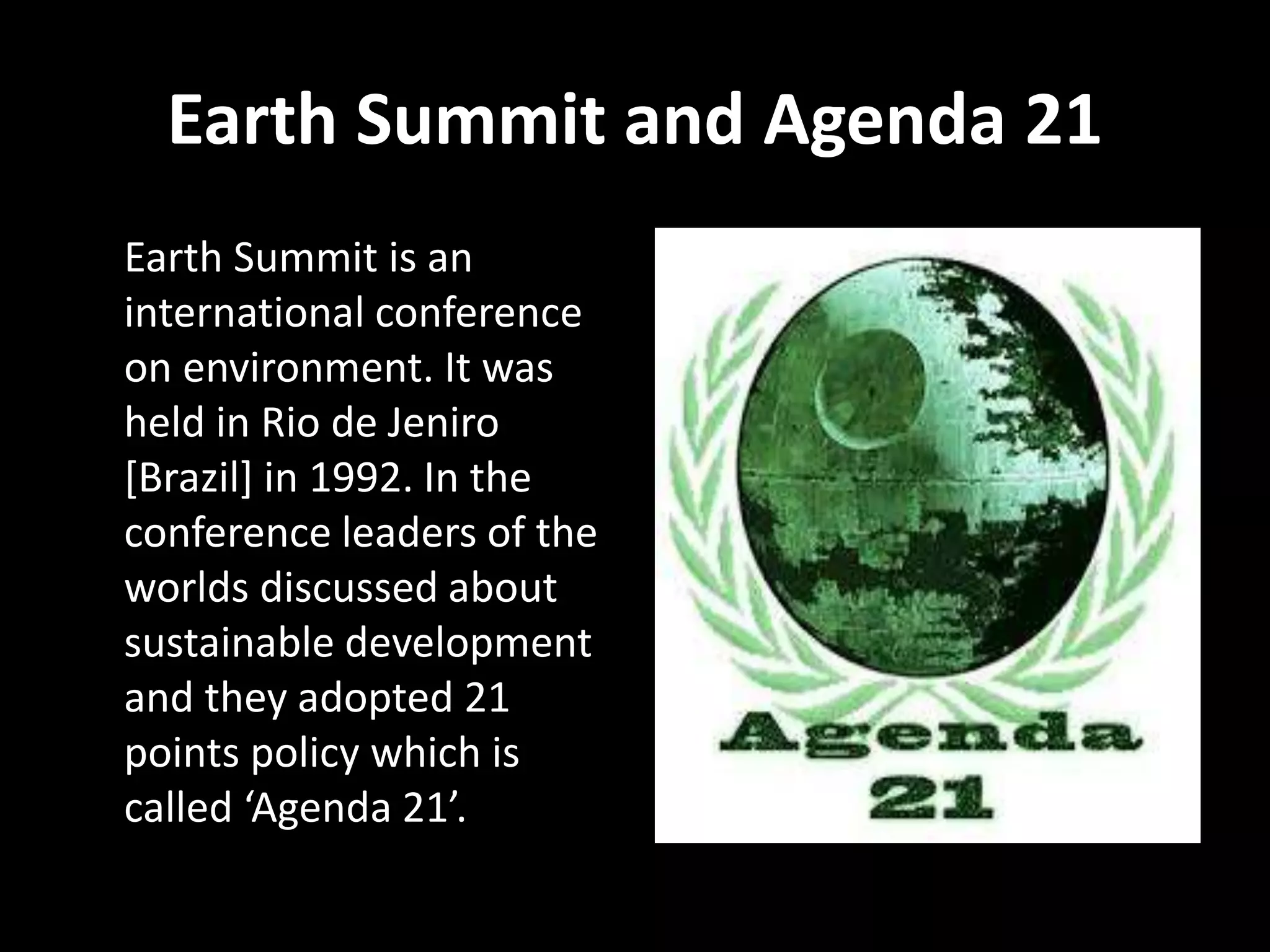 Earth Summit and Agenda 21
Earth Summit is an
international conference
on environment. It was
held in Rio de Jeniro
[Brazil] in 1992. In the
conference leaders of the
worlds discussed about
sustainable development
and they adopted 21
points policy which is
called ‘Agenda 21’.
 