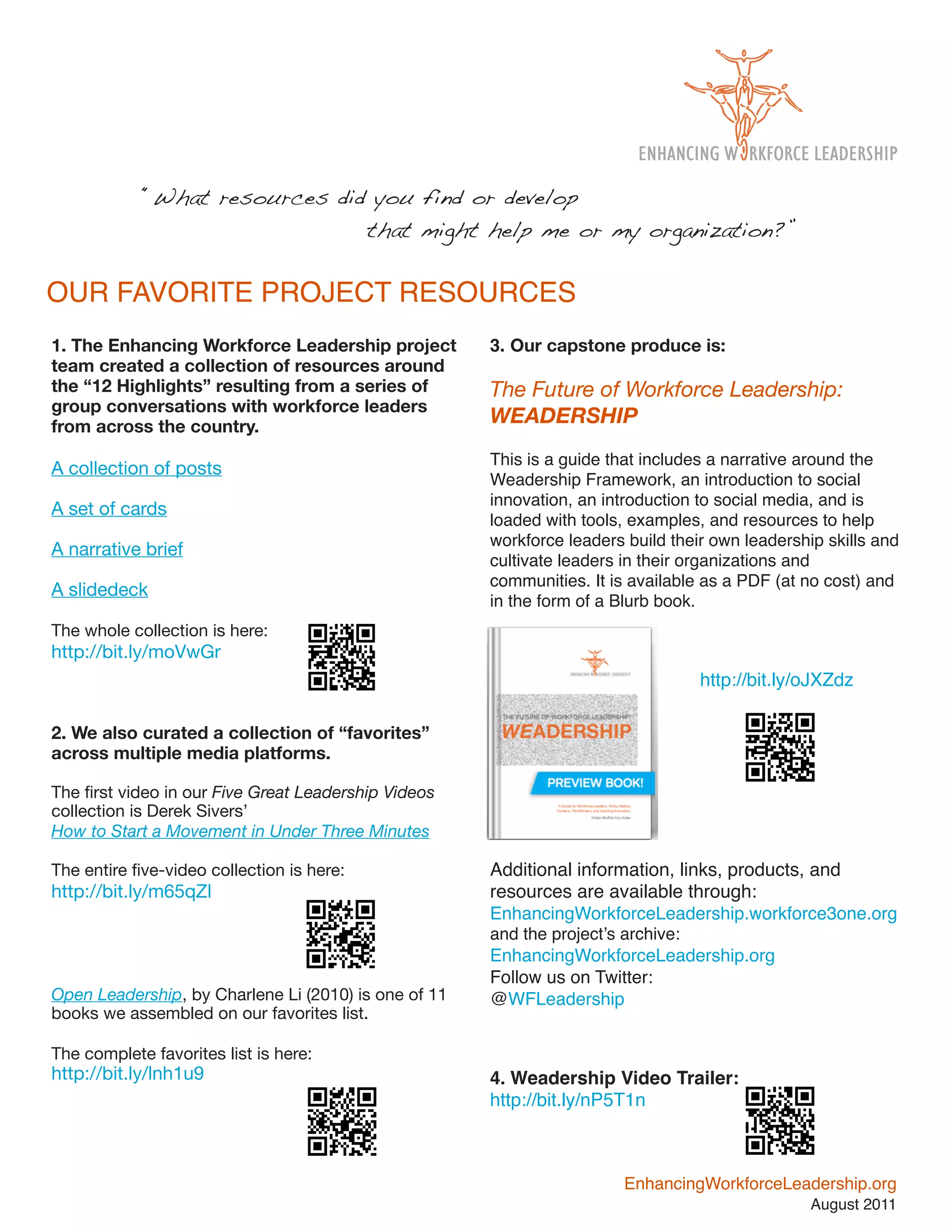 “What resources did you find or develop
            !   !    !    !    that might help me or my organization?”

OUR FAVORITE PROJECT RESOURCES
1. The Enhancing Workforce Leadership project         3. Our capstone produce is:
team created a collection of resources around
the “12 Highlights” resulting from a series of        The Future of Workforce Leadership:
group conversations with workforce leaders
from across the country.
                                                      WEADERSHIP
                                                      This is a guide that includes a narrative around the
A collection of posts
                                                      Weadership Framework, an introduction to social
                                                      innovation, an introduction to social media, and is
A set of cards
                                                      loaded with tools, examples, and resources to help
                                                      workforce leaders build their own leadership skills and
A narrative brief
                                                      cultivate leaders in their organizations and
                                                      communities. It is available as a PDF (at no cost) and
A slidedeck
                                                      in the form of a Blurb book.
The whole collection is here:
http://bit.ly/moVwGr
                                                                                  http://bit.ly/oJXZdz

2. We also curated a collection of “favorites”
across multiple media platforms.

The ﬁrst video in our Five Great Leadership Videos
collection is Derek Sivers’
How to Start a Movement in Under Three Minutes

The entire ﬁve-video collection is here:              Additional information, links, products, and
http://bit.ly/m65qZl                                  resources are available through:
                                                      EnhancingWorkforceLeadership.workforce3one.org
                                                      and the project’s archive:
                                                      EnhancingWorkforceLeadership.org
                                                      Follow us on Twitter:
Open Leadership, by Charlene Li (2010) is one of 11   @WFLeadership
books we assembled on our favorites list.

The complete favorites list is here:
http://bit.ly/lnh1u9                                  4. Weadership Video Trailer:
                                                      http://bit.ly/nP5T1n



                                                                        EnhancingWorkforceLeadership.org
                                                                                                 August 2011
 