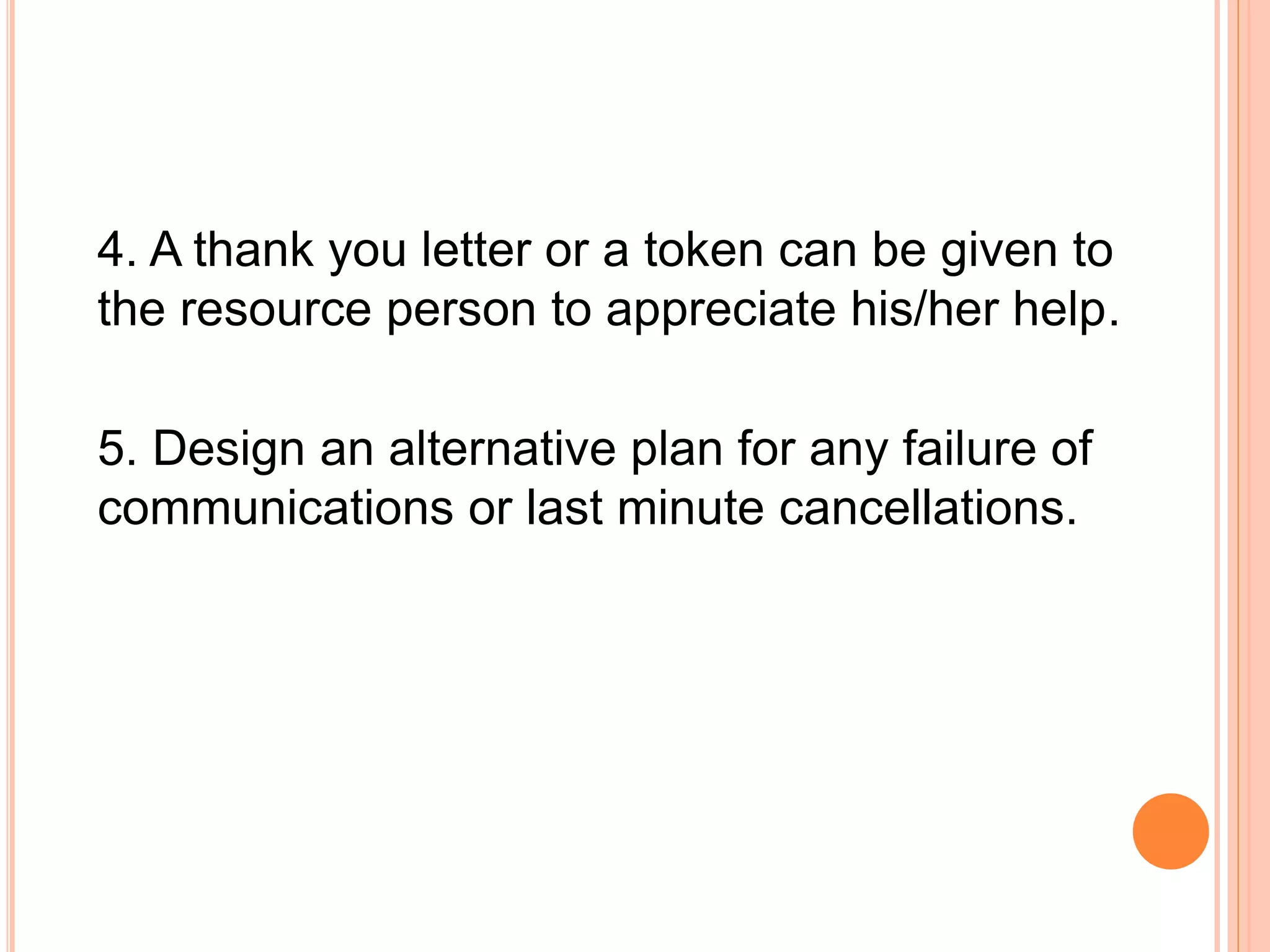 4. A thank you letter or a token can be given to
the resource person to appreciate his/her help.
5. Design an alternative plan for any failure of
communications or last minute cancellations.
 