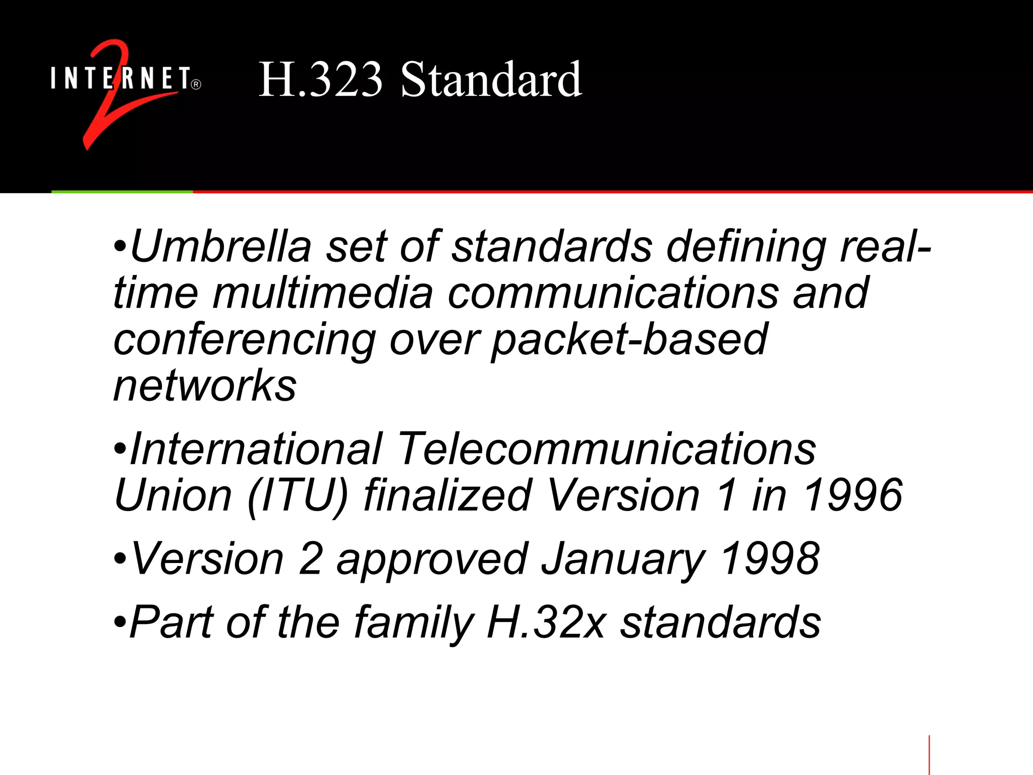 H.323 Standard Umbrella set of standards defining real-time multimedia communications and conferencing over packet-based networks International Telecommunications Union (ITU) finalized Version 1 in 1996 Version 2 approved January 1998 Part of the family H.32x standards 