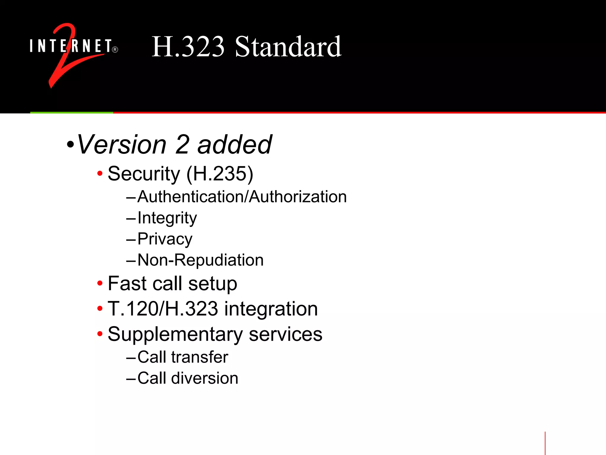 H.323 Standard Version 2 added Security (H.235) Authentication/Authorization Integrity Privacy Non-Repudiation Fast call setup T.120/H.323 integration Supplementary services Call transfer Call diversion 