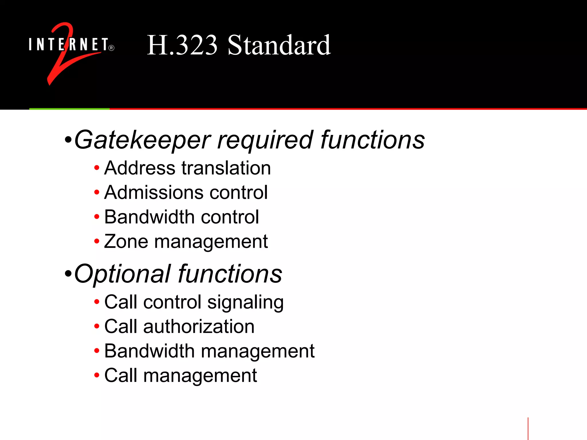 H.323 Standard Gatekeeper required functions Address translation Admissions control Bandwidth control Zone management Optional functions Call control signaling Call authorization Bandwidth management Call management 