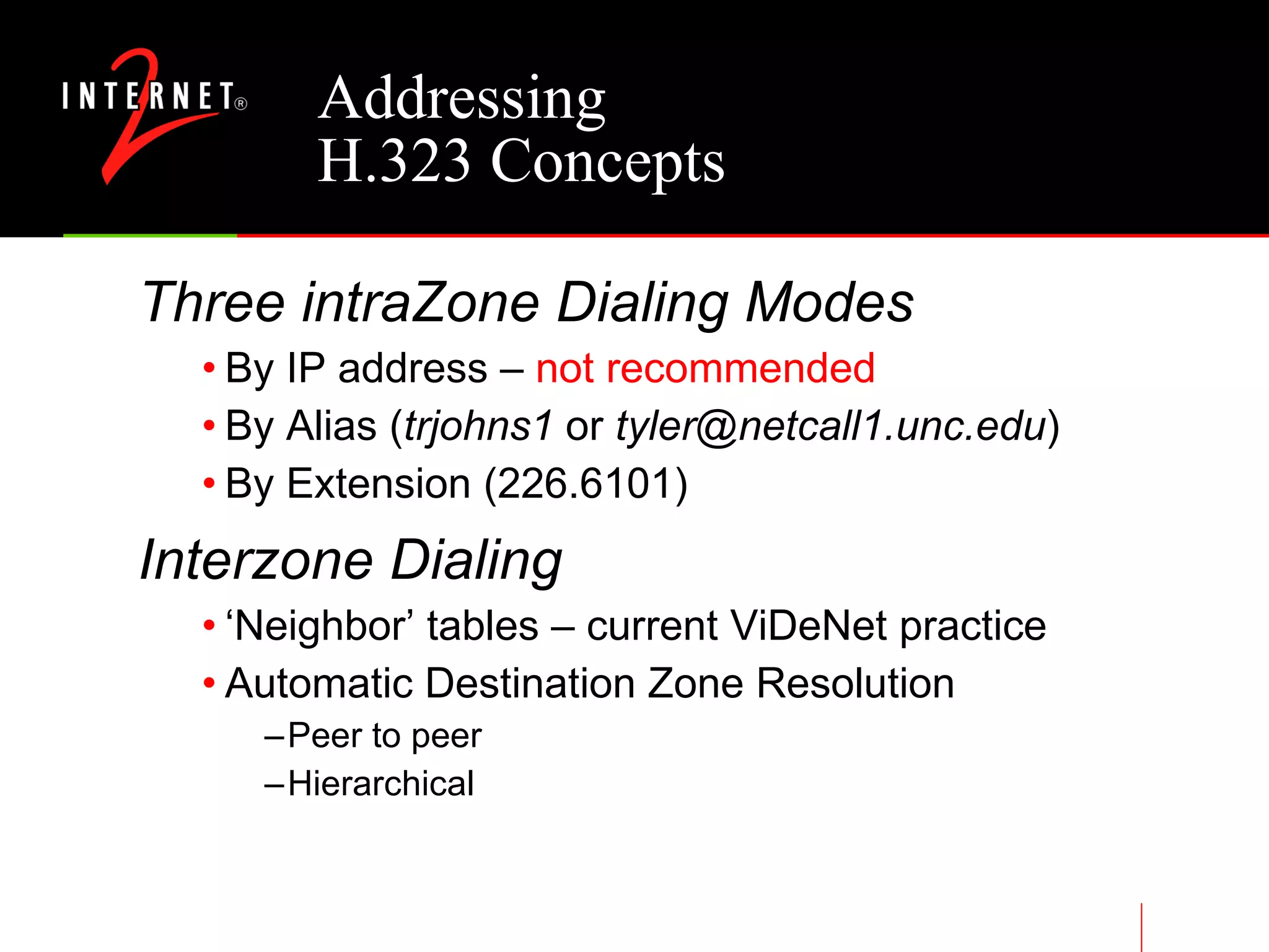 Addressing H.323 Concepts Three intraZone Dialing Modes By IP address –  not recommended By Alias ( trjohns1  or  [email_address] ) By Extension (226.6101) Interzone Dialing ‘Neighbor’ tables – current ViDeNet practice Automatic Destination Zone Resolution Peer to peer Hierarchical 
