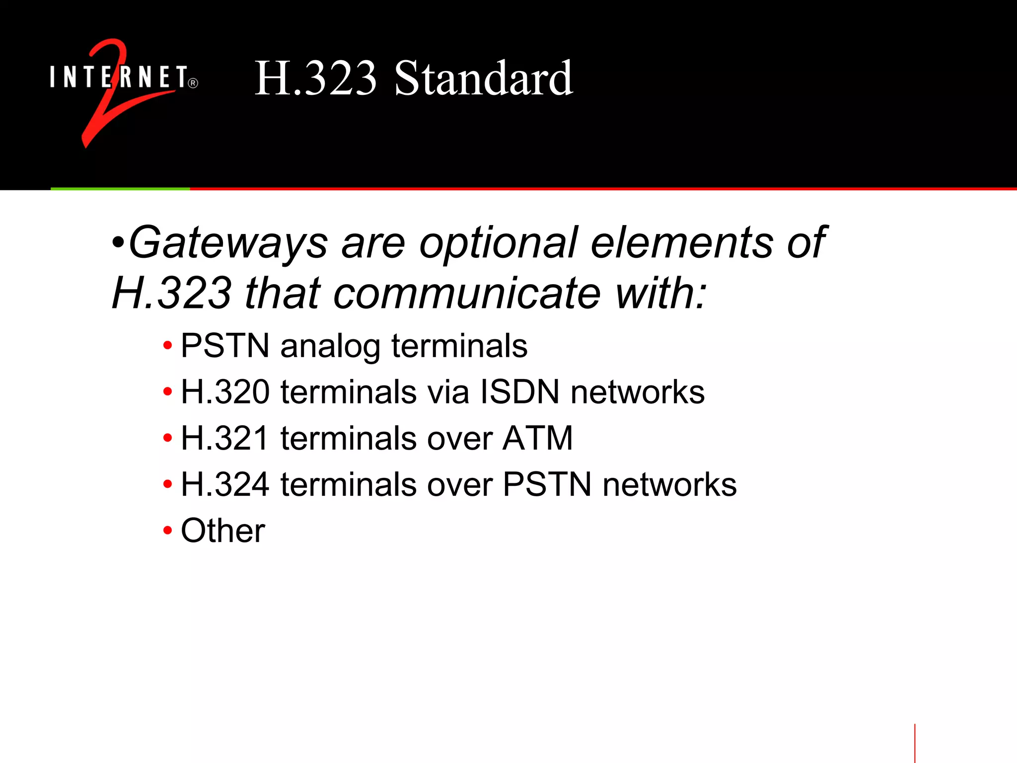 H.323 Standard Gateways are optional elements of H.323 that communicate with: PSTN analog terminals H.320 terminals via ISDN networks H.321 terminals over ATM H.324 terminals over PSTN networks Other 