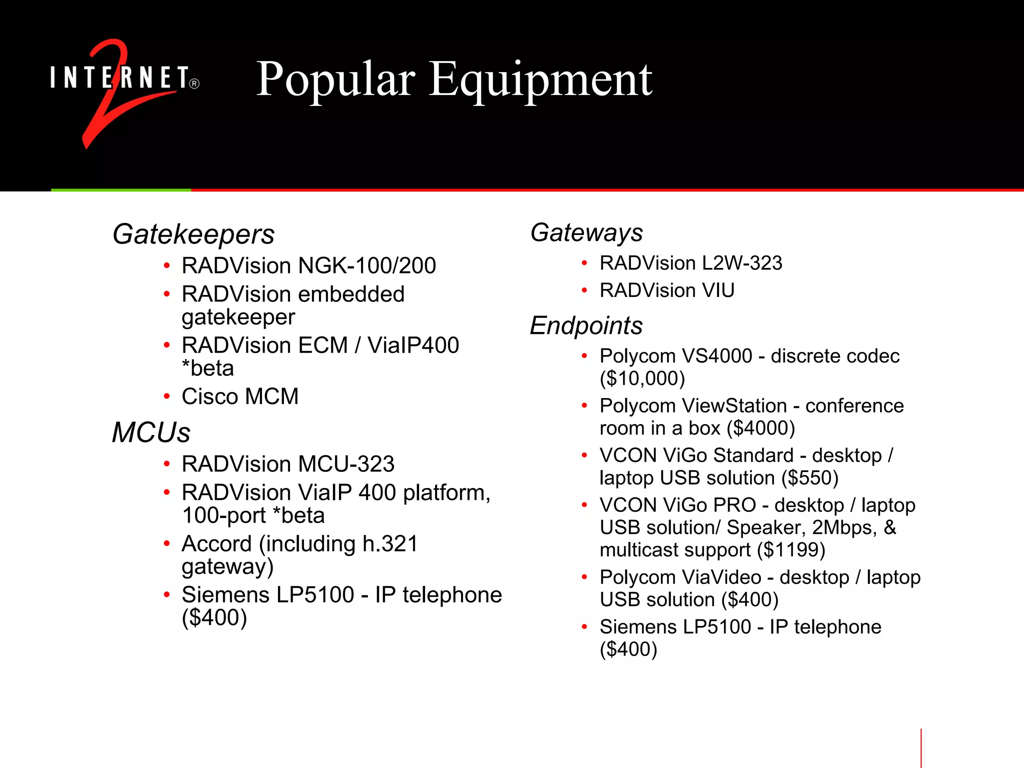 Popular Equipment Gatekeepers RADVision NGK-100/200 RADVision embedded gatekeeper RADVision ECM / ViaIP400 *beta Cisco MCM MCUs RADVision MCU-323 RADVision ViaIP 400 platform, 100-port *beta Accord (including h.321 gateway) Siemens LP5100 - IP telephone ($400) Gateways RADVision L2W-323 RADVision VIU Endpoints Polycom VS4000 - discrete codec ($10,000) Polycom ViewStation - conference room in a box ($4000) VCON ViGo Standard - desktop / laptop USB solution ($550) VCON ViGo PRO - desktop / laptop USB solution/ Speaker, 2Mbps, & multicast support ($1199) Polycom ViaVideo - desktop / laptop USB solution ($400) Siemens LP5100 - IP telephone ($400) 