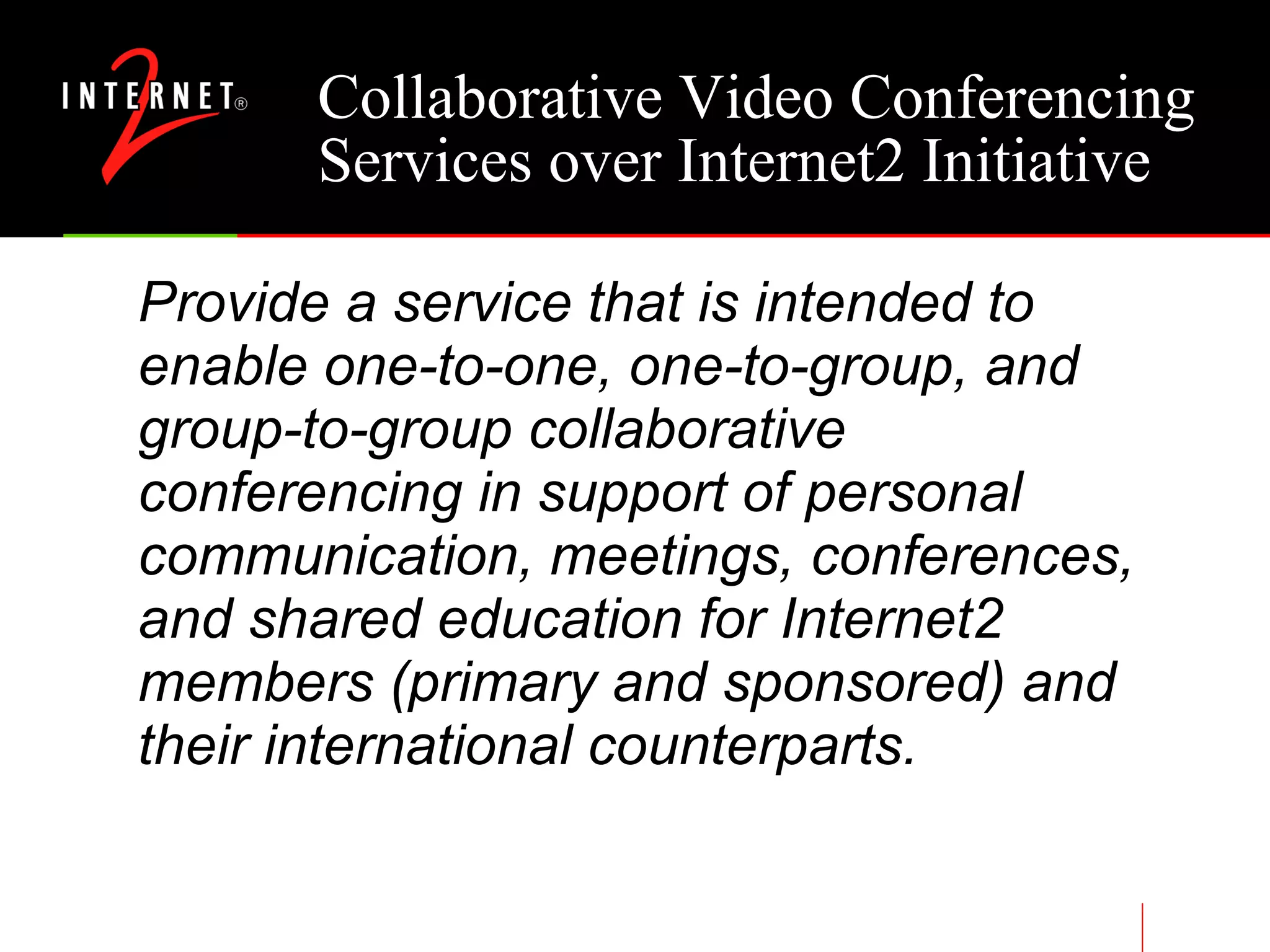Collaborative Video Conferencing Services over Internet2  Initiative Provide a service that is intended to enable one-to-one, one-to-group, and group-to-group collaborative conferencing in support of personal communication, meetings, conferences, and shared education for Internet2 members (primary and sponsored) and their international counterparts. 