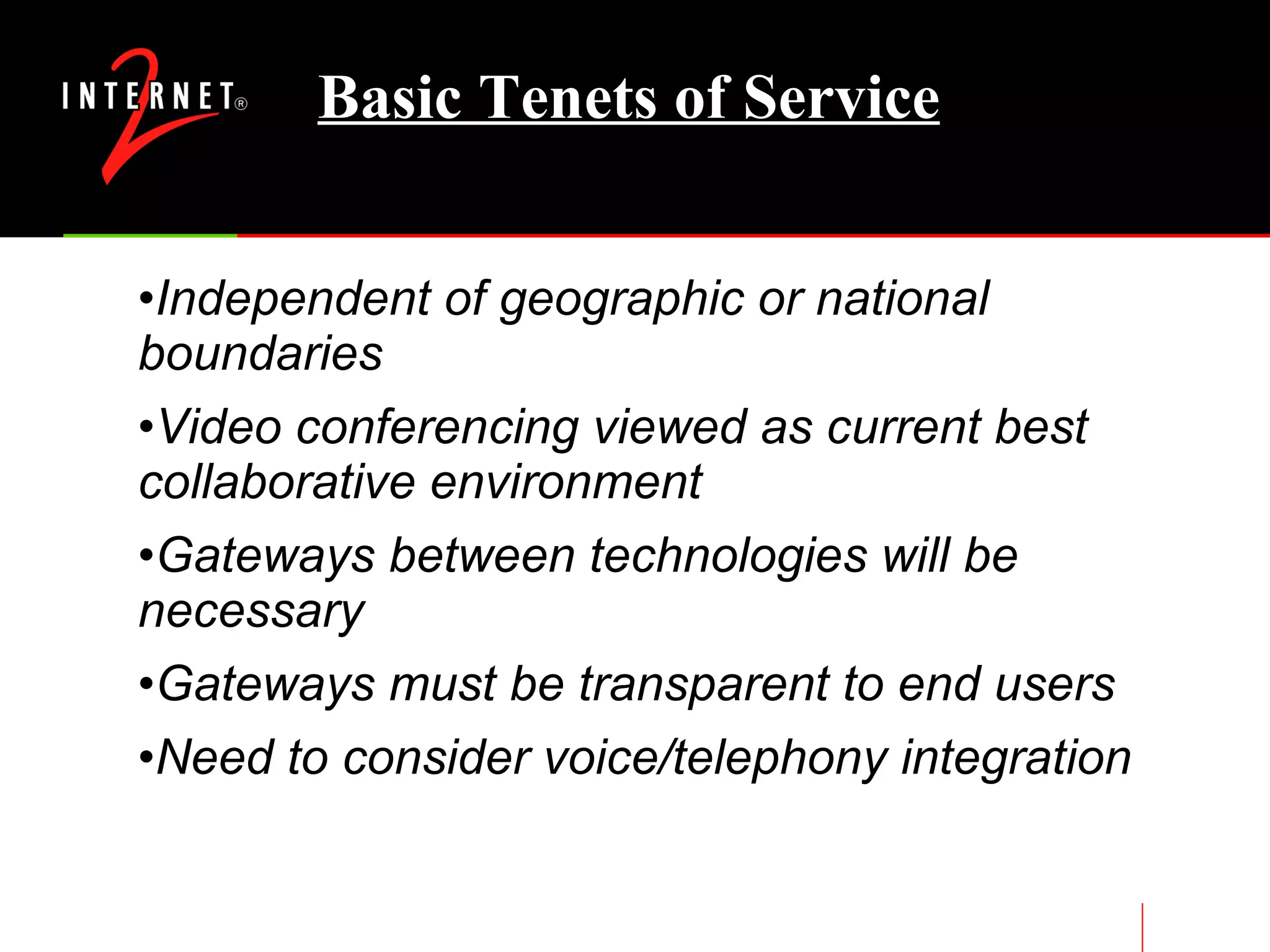 Basic Tenets of Service Independent of geographic or national boundaries Video conferencing viewed as current best collaborative environment Gateways between technologies will be necessary Gateways must be transparent to end users Need to consider voice/telephony integration 