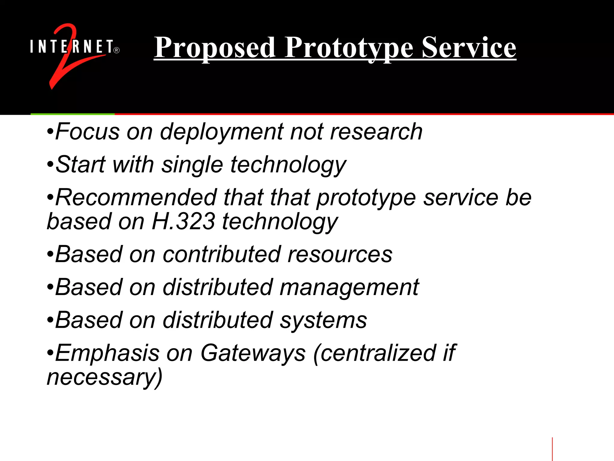 Proposed Prototype Service Focus on deployment not research Start with single technology Recommended that that prototype service be based on H.323 technology Based on contributed resources Based on distributed management Based on distributed systems Emphasis on Gateways (centralized if necessary) 