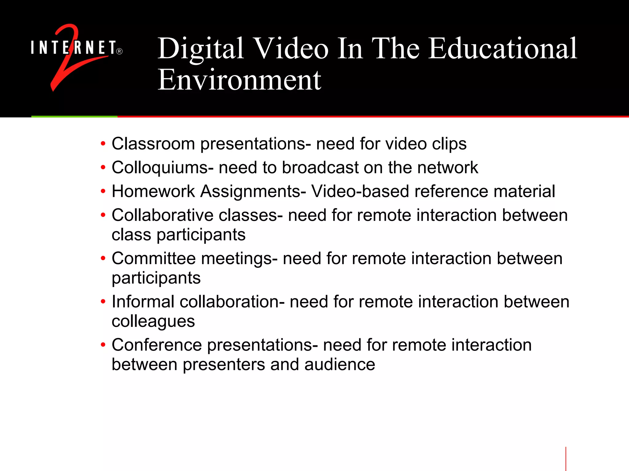 Digital Video In The Educational Environment Classroom presentations- need for video clips Colloquiums- need to broadcast on the network Homework Assignments- Video-based reference material Collaborative classes- need for remote interaction between class participants Committee meetings- need for remote interaction between participants Informal collaboration- need for remote interaction between colleagues Conference presentations- need for remote interaction between presenters and audience 