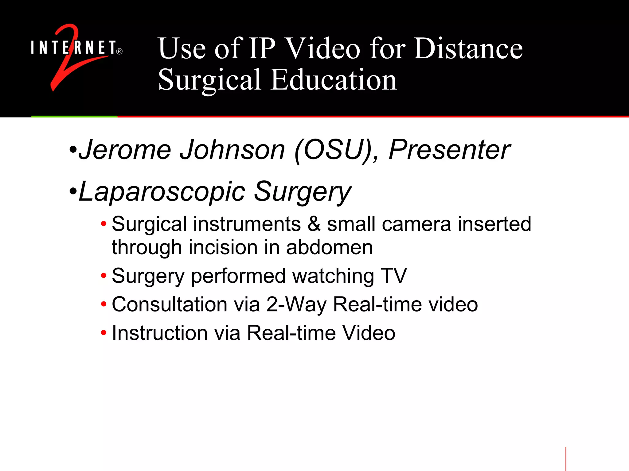 Use of IP Video for Distance Surgical Education Jerome Johnson (OSU), Presenter Laparoscopic Surgery Surgical instruments & small camera inserted through incision in abdomen Surgery performed watching TV Consultation via 2-Way Real-time video Instruction via Real-time Video 
