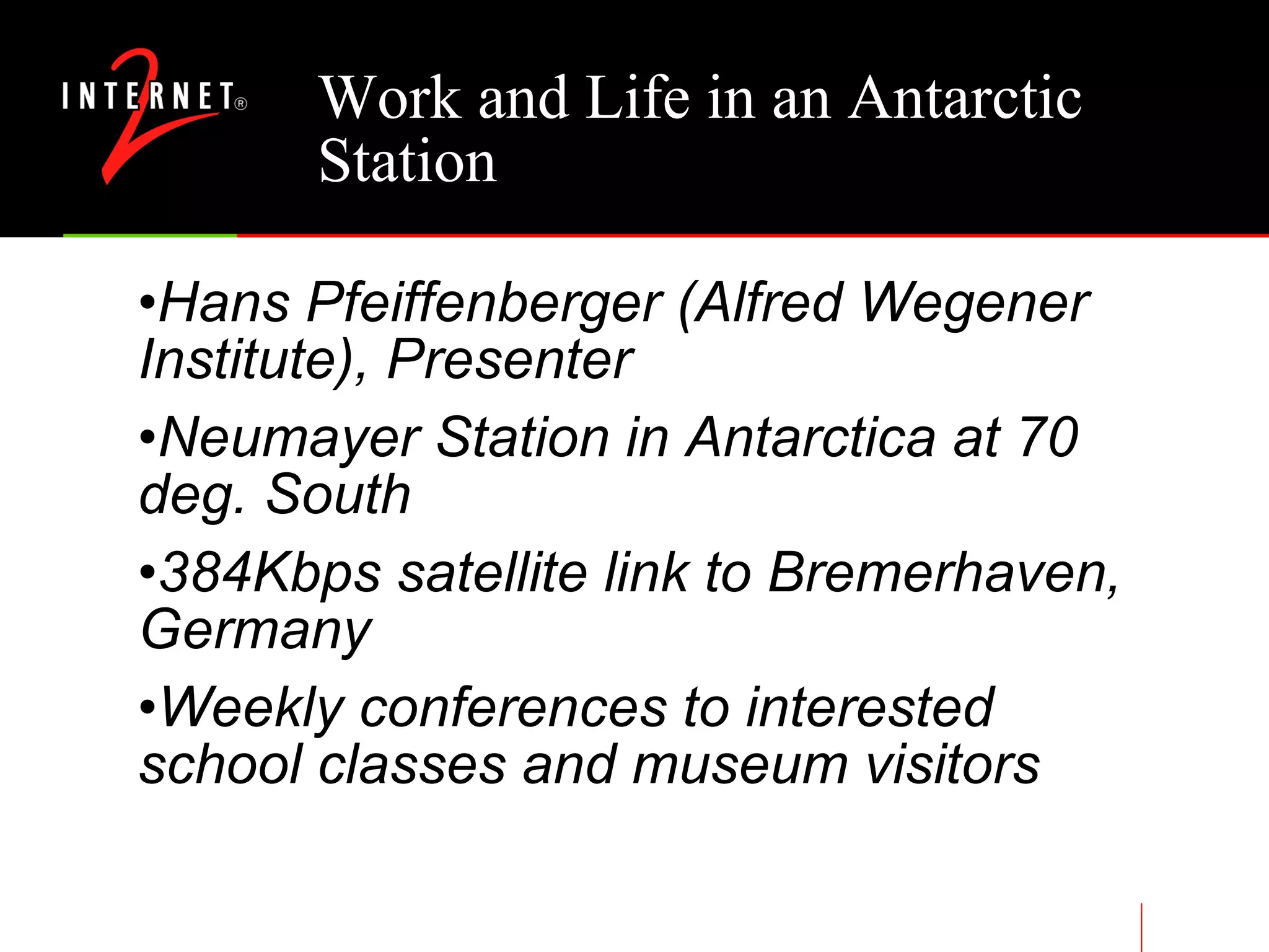 Work and Life in an Antarctic Station Hans Pfeiffenberger (Alfred Wegener Institute), Presenter Neumayer Station in Antarctica at 70 deg. South 384Kbps satellite link to Bremerhaven, Germany Weekly conferences to interested school classes and museum visitors 