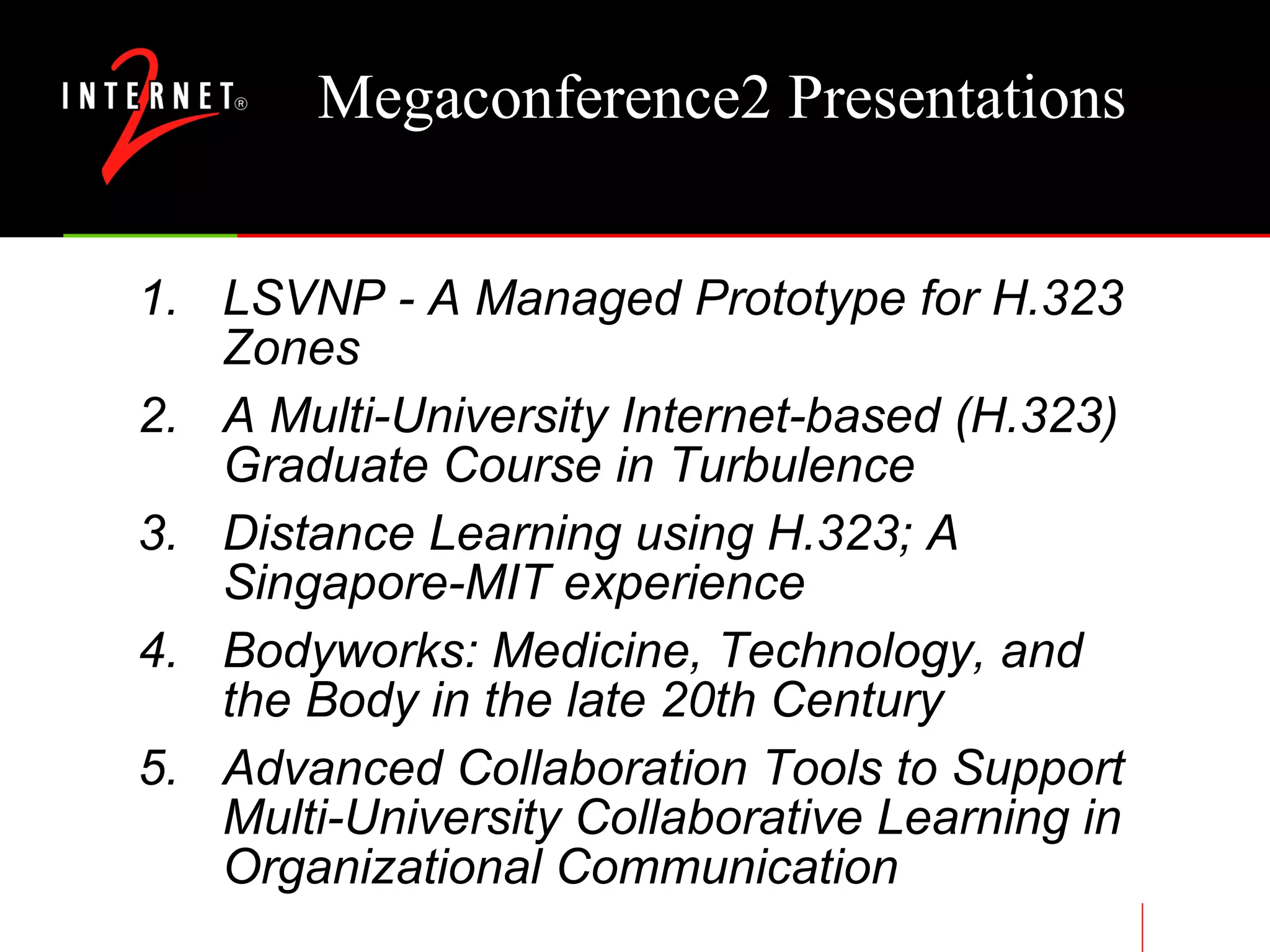 Megaconference2 Presentations LSVNP - A Managed Prototype for H.323 Zones  A Multi-University Internet-based (H.323) Graduate Course in Turbulence  Distance Learning using H.323; A Singapore-MIT experience Bodyworks: Medicine, Technology, and the Body in the late 20th Century Advanced Collaboration Tools to Support Multi-University Collaborative Learning in Organizational Communication 