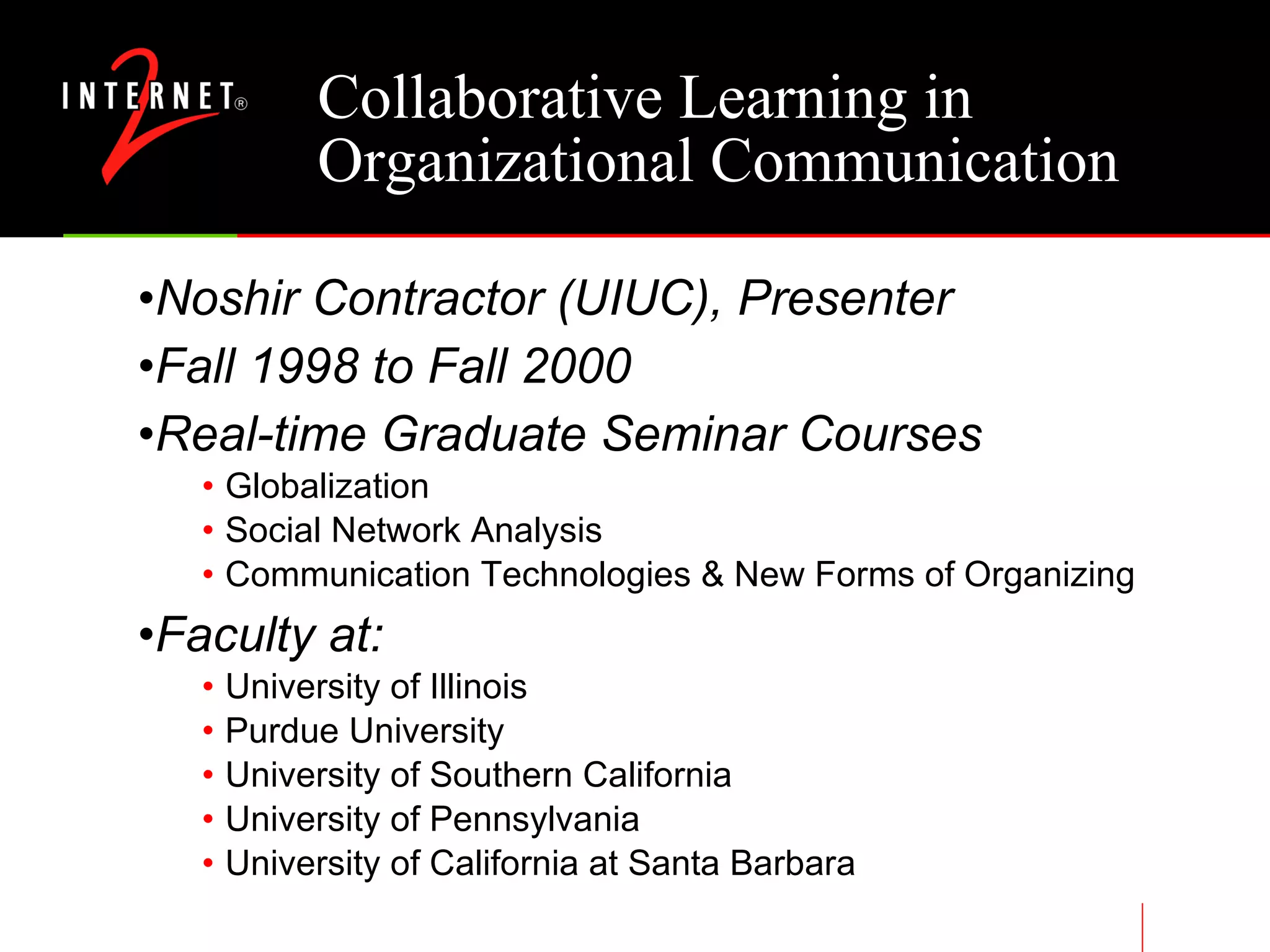 Collaborative Learning in Organizational Communication Noshir Contractor (UIUC), Presenter Fall 1998 to Fall 2000 Real-time Graduate Seminar Courses Globalization Social Network Analysis Communication Technologies & New Forms of Organizing Faculty at: University of Illinois Purdue University University of Southern California University of Pennsylvania University of California at Santa Barbara 