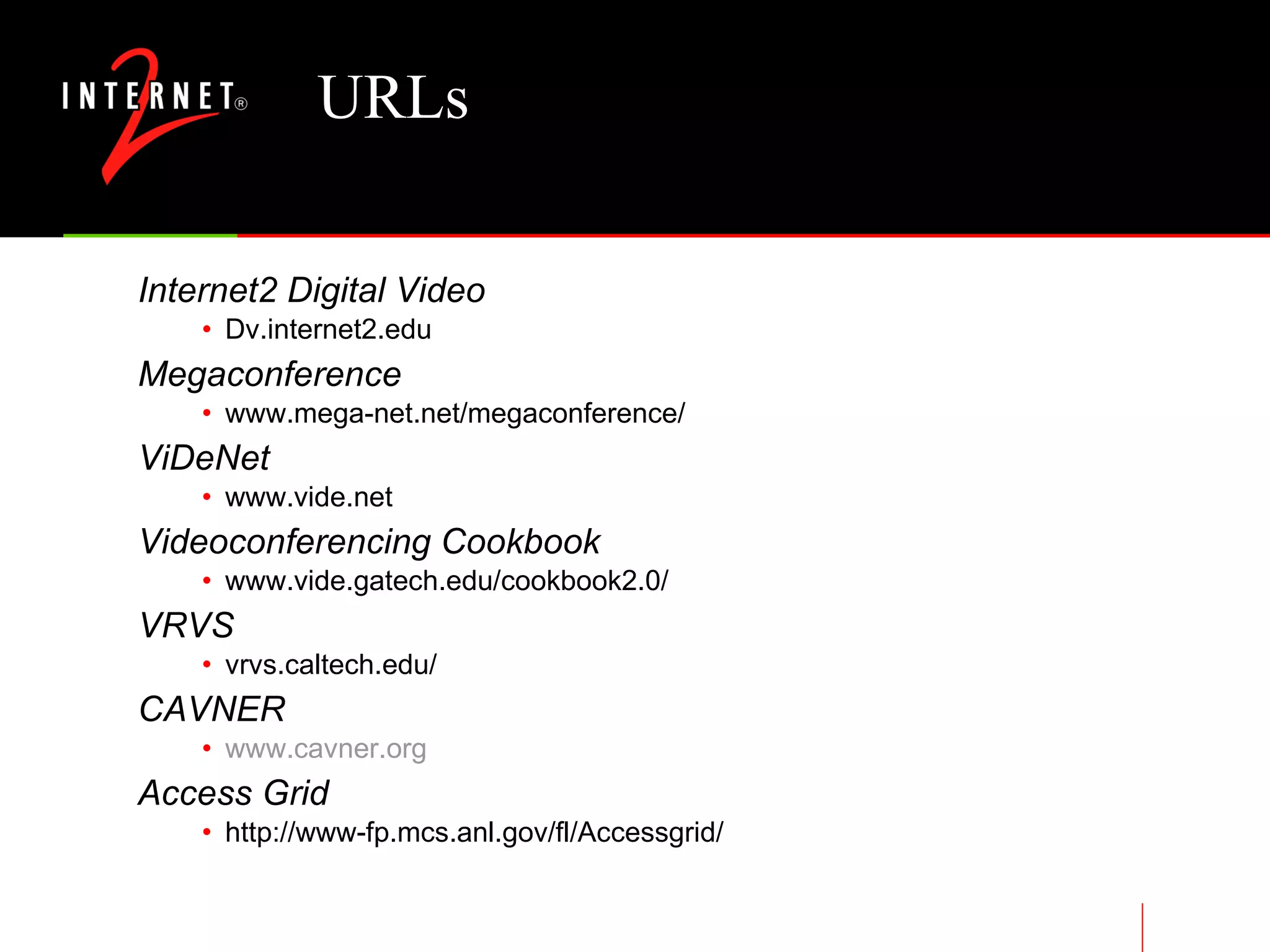 URLs Internet2 Digital Video Dv.internet2.edu Megaconference www.mega-net.net/megaconference/ ViDeNet www.vide.net Videoconferencing Cookbook www.vide.gatech.edu/cookbook2.0/ VRVS vrvs.caltech.edu/ CAVNER www.cavner.org Access Grid http://www-fp.mcs.anl.gov/fl/Accessgrid/ 