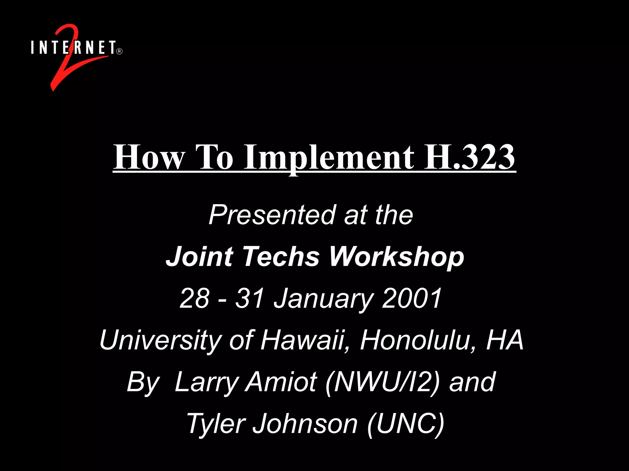 How To Implement H.323 Presented at the  Joint Techs Workshop 28 - 31 January 2001  University of Hawaii, Honolulu, HA  By  Larry Amiot (NWU/I2) and  Tyler Johnson (UNC) 