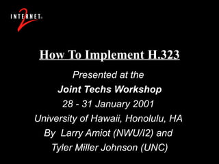 How To Implement H.323 Presented at the  Joint Techs Workshop 28 - 31 January 2001  University of Hawaii, Honolulu, HA  By  Larry Amiot (NWU/I2) and  Tyler Miller Johnson (UNC) 