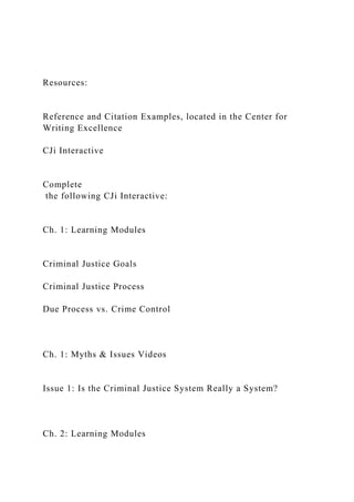Resources:
Reference and Citation Examples, located in the Center for
Writing Excellence
CJi Interactive
Complete
the following CJi Interactive:
Ch. 1: Learning Modules
Criminal Justice Goals
Criminal Justice Process
Due Process vs. Crime Control
Ch. 1: Myths & Issues Videos
Issue 1: Is the Criminal Justice System Really a System?
Ch. 2: Learning Modules
 