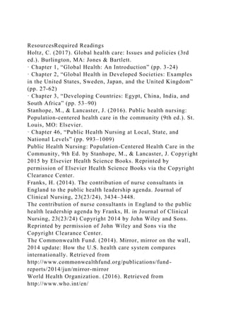 ResourcesRequired Readings
Holtz, C. (2017). Global health care: Issues and policies (3rd
ed.). Burlington, MA: Jones & Bartlett.
· Chapter 1, “Global Health: An Introduction” (pp. 3-24)
· Chapter 2, “Global Health in Developed Societies: Examples
in the United States, Sweden, Japan, and the United Kingdom”
(pp. 27-62)
· Chapter 3, “Developing Countries: Egypt, China, India, and
South Africa” (pp. 53–90)
Stanhope, M., & Lancaster, J. (2016). Public health nursing:
Population-centered health care in the community (9th ed.). St.
Louis, MO: Elsevier.
· Chapter 46, “Public Health Nursing at Local, State, and
National Levels” (pp. 993–1009)
Public Health Nursing: Population-Centered Health Care in the
Community, 9th Ed. by Stanhope, M., & Lancaster, J. Copyright
2015 by Elsevier Health Science Books. Reprinted by
permission of Elsevier Health Science Books via the Copyright
Clearance Center.
Franks, H. (2014). The contribution of nurse consultants in
England to the public health leadership agenda. Journal of
Clinical Nursing, 23(23/24), 3434–3448.
The contribution of nurse consultants in England to the public
health leadership agenda by Franks, H. in Journal of Clinical
Nursing, 23(23/24) Copyright 2014 by John Wiley and Sons.
Reprinted by permission of John Wiley and Sons via the
Copyright Clearance Center.
The Commonwealth Fund. (2014). Mirror, mirror on the wall,
2014 update: How the U.S. health care system compares
internationally. Retrieved from
http://www.commonwealthfund.org/publications/fund-
reports/2014/jun/mirror-mirror
World Health Organization. (2016). Retrieved from
http://www.who.int/en/
 