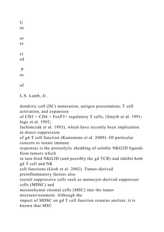 U
nc
or
re
ct
ed
P
ro
of
L.S. Lamb, Jr.
dendritic cell (DC) maturation, antigen presentation, T cell
activation, and expansion
of CD3 + CD4 + FoxP3+ regulatory T cells, (Smyth et al. 1991;
Inge et al. 1992;
Jachimczak et al. 1993), which have recently been implication
in direct suppression
of gd T cell function (Kunzmann et al. 2009). Of particular
concern to innate immune
responses is the proteolytic shedding of soluble NKG2D ligands
from tumors which
in turn bind NKG2D (and possibly the gd TCR) and inhibit both
gd T cell and NK
cell functions (Groh et al. 2002). Tumor-derived
proinflammatory factors also
recruit suppressive cells such as monocyte-derived suppressor
cells (MDSC) and
mesenchymal stromal cells (MSC) into the tumor
microenvironment. Although the
impact of MDSC on gd T cell function remains unclear, it is
known that MSC
 