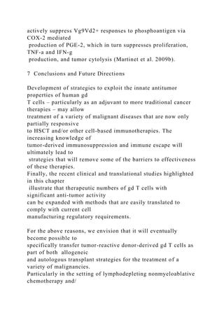 actively suppress Vg9Vd2+ responses to phosphoantigen via
COX-2 mediated
production of PGE-2, which in turn suppresses proliferation,
TNF-a and IFN-g
production, and tumor cytolysis (Martinet et al. 2009b).
7 Conclusions and Future Directions
Development of strategies to exploit the innate antitumor
properties of human gd
T cells – particularly as an adjuvant to more traditional cancer
therapies – may allow
treatment of a variety of malignant diseases that are now only
partially responsive
to HSCT and/or other cell-based immunotherapies. The
increasing knowledge of
tumor-derived immunosuppression and immune escape will
ultimately lead to
strategies that will remove some of the barriers to effectiveness
of these therapies.
Finally, the recent clinical and translational studies highlighted
in this chapter
illustrate that therapeutic numbers of gd T cells with
significant anti-tumor activity
can be expanded with methods that are easily translated to
comply with current cell
manufacturing regulatory requirements.
For the above reasons, we envision that it will eventually
become possible to
specifically transfer tumor-reactive donor-derived gd T cells as
part of both allogeneic
and autologous transplant strategies for the treatment of a
variety of malignancies.
Particularly in the setting of lymphodepleting nonmyeloablative
chemotherapy and/
 