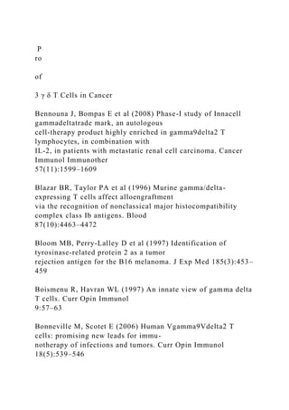 P
ro
of
3 γ δ T Cells in Cancer
Bennouna J, Bompas E et al (2008) Phase-I study of Innacell
gammadeltatrade mark, an autologous
cell-therapy product highly enriched in gamma9delta2 T
lymphocytes, in combination with
IL-2, in patients with metastatic renal cell carcinoma. Cancer
Immunol Immunother
57(11):1599–1609
Blazar BR, Taylor PA et al (1996) Murine gamma/delta-
expressing T cells affect alloengraftment
via the recognition of nonclassical major histocompatibility
complex class Ib antigens. Blood
87(10):4463–4472
Bloom MB, Perry-Lalley D et al (1997) Identification of
tyrosinase-related protein 2 as a tumor
rejection antigen for the B16 melanoma. J Exp Med 185(3):453–
459
Boismenu R, Havran WL (1997) An innate view of gamma delta
T cells. Curr Opin Immunol
9:57–63
Bonneville M, Scotet E (2006) Human Vgamma9Vdelta2 T
cells: promising new leads for immu-
notherapy of infections and tumors. Curr Opin Immunol
18(5):539–546
 