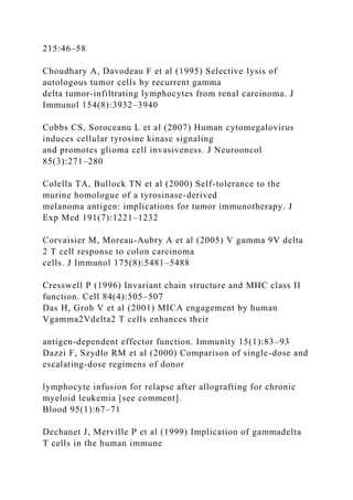 215:46–58
Choudhary A, Davodeau F et al (1995) Selective lysis of
autologous tumor cells by recurrent gamma
delta tumor-infiltrating lymphocytes from renal carcinoma. J
Immunol 154(8):3932–3940
Cobbs CS, Soroceanu L et al (2007) Human cytomegalovirus
induces cellular tyrosine kinase signaling
and promotes glioma cell invasiveness. J Neurooncol
85(3):271–280
Colella TA, Bullock TN et al (2000) Self-tolerance to the
murine homologue of a tyrosinase-derived
melanoma antigen: implications for tumor immunotherapy. J
Exp Med 191(7):1221–1232
Corvaisier M, Moreau-Aubry A et al (2005) V gamma 9V delta
2 T cell response to colon carcinoma
cells. J Immunol 175(8):5481–5488
Cresswell P (1996) Invariant chain structure and MHC class II
function. Cell 84(4):505–507
Das H, Groh V et al (2001) MICA engagement by human
Vgamma2Vdelta2 T cells enhances their
antigen-dependent effector function. Immunity 15(1):83–93
Dazzi F, Szydlo RM et al (2000) Comparison of single-dose and
escalating-dose regimens of donor
lymphocyte infusion for relapse after allografting for chronic
myeloid leukemia [see comment].
Blood 95(1):67–71
Dechanet J, Merville P et al (1999) Implication of gammadelta
T cells in the human immune
 