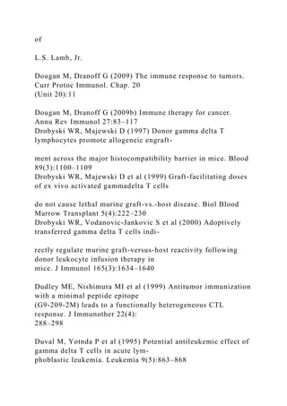 of
L.S. Lamb, Jr.
Dougan M, Dranoff G (2009) The immune response to tumors.
Curr Protoc Immunol. Chap. 20
(Unit 20):11
Dougan M, Dranoff G (2009b) Immune therapy for cancer.
Annu Rev Immunol 27:83–117
Drobyski WR, Majewski D (1997) Donor gamma delta T
lymphocytes promote allogeneic engraft-
ment across the major histocompatibility barrier in mice. Blood
89(3):1100–1109
Drobyski WR, Majewski D et al (1999) Graft-facilitating doses
of ex vivo activated gammadelta T cells
do not cause lethal murine graft-vs.-host disease. Biol Blood
Marrow Transplant 5(4):222–230
Drobyski WR, Vodanovic-Jankovic S et al (2000) Adoptively
transferred gamma delta T cells indi-
rectly regulate murine graft-versus-host reactivity following
donor leukocyte infusion therapy in
mice. J Immunol 165(3):1634–1640
Dudley ME, Nishimura MI et al (1999) Antitumor immunization
with a minimal peptide epitope
(G9-209-2M) leads to a functionally heterogeneous CTL
response. J Immunother 22(4):
288–298
Duval M, Yotnda P et al (1995) Potential antileukemic effect of
gamma delta T cells in acute lym-
phoblastic leukemia. Leukemia 9(5):863–868
 
