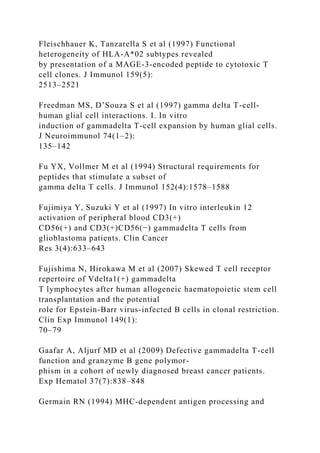 Fleischhauer K, Tanzarella S et al (1997) Functional
heterogeneity of HLA-A*02 subtypes revealed
by presentation of a MAGE-3-encoded peptide to cytotoxic T
cell clones. J Immunol 159(5):
2513–2521
Freedman MS, D’Souza S et al (1997) gamma delta T-cell-
human glial cell interactions. I. In vitro
induction of gammadelta T-cell expansion by human glial cells.
J Neuroimmunol 74(1–2):
135–142
Fu YX, Vollmer M et al (1994) Structural requirements for
peptides that stimulate a subset of
gamma delta T cells. J Immunol 152(4):1578–1588
Fujimiya Y, Suzuki Y et al (1997) In vitro interleukin 12
activation of peripheral blood CD3(+)
CD56(+) and CD3(+)CD56(−) gammadelta T cells from
glioblastoma patients. Clin Cancer
Res 3(4):633–643
Fujishima N, Hirokawa M et al (2007) Skewed T cell receptor
repertoire of Vdelta1(+) gammadelta
T lymphocytes after human allogeneic haematopoietic stem cell
transplantation and the potential
role for Epstein-Barr virus-infected B cells in clonal restriction.
Clin Exp Immunol 149(1):
70–79
Gaafar A, Aljurf MD et al (2009) Defective gammadelta T-cell
function and granzyme B gene polymor-
phism in a cohort of newly diagnosed breast cancer patients.
Exp Hematol 37(7):838–848
Germain RN (1994) MHC-dependent antigen processing and
 