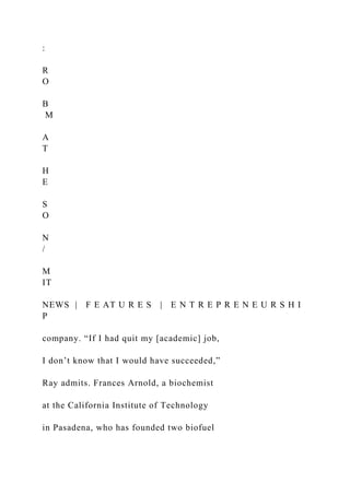 :
R
O
B
M
A
T
H
E
S
O
N
/
M
IT
NEWS | F E AT U R E S | E N T R E P R E N E U R S H I
P
company. “If I had quit my [academic] job,
I don’t know that I would have succeeded,”
Ray admits. Frances Arnold, a biochemist
at the California Institute of Technology
in Pasadena, who has founded two biofuel
 