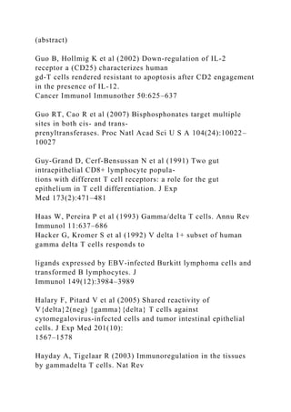 (abstract)
Guo B, Hollmig K et al (2002) Down-regulation of IL-2
receptor a (CD25) characterizes human
gd-T cells rendered resistant to apoptosis after CD2 engagement
in the presence of IL-12.
Cancer Immunol Immunother 50:625–637
Guo RT, Cao R et al (2007) Bisphosphonates target multiple
sites in both cis- and trans-
prenyltransferases. Proc Natl Acad Sci U S A 104(24):10022–
10027
Guy-Grand D, Cerf-Bensussan N et al (1991) Two gut
intraepithelial CD8+ lymphocyte popula-
tions with different T cell receptors: a role for the gut
epithelium in T cell differentiation. J Exp
Med 173(2):471–481
Haas W, Pereira P et al (1993) Gamma/delta T cells. Annu Rev
Immunol 11:637–686
Hacker G, Kromer S et al (1992) V delta 1+ subset of human
gamma delta T cells responds to
ligands expressed by EBV-infected Burkitt lymphoma cells and
transformed B lymphocytes. J
Immunol 149(12):3984–3989
Halary F, Pitard V et al (2005) Shared reactivity of
V{delta}2(neg) {gamma}{delta} T cells against
cytomegalovirus-infected cells and tumor intestinal epithelial
cells. J Exp Med 201(10):
1567–1578
Hayday A, Tigelaar R (2003) Immunoregulation in the tissues
by gammadelta T cells. Nat Rev
 