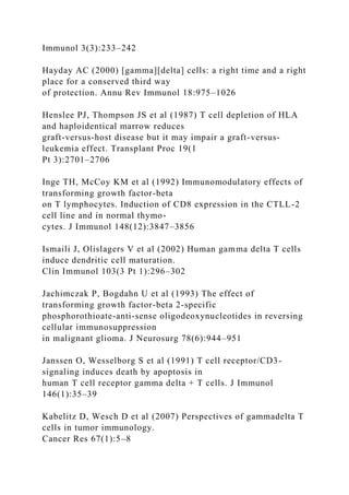Immunol 3(3):233–242
Hayday AC (2000) [gamma][delta] cells: a right time and a right
place for a conserved third way
of protection. Annu Rev Immunol 18:975–1026
Henslee PJ, Thompson JS et al (1987) T cell depletion of HLA
and haploidentical marrow reduces
graft-versus-host disease but it may impair a graft-versus-
leukemia effect. Transplant Proc 19(1
Pt 3):2701–2706
Inge TH, McCoy KM et al (1992) Immunomodulatory effects of
transforming growth factor-beta
on T lymphocytes. Induction of CD8 expression in the CTLL-2
cell line and in normal thymo-
cytes. J Immunol 148(12):3847–3856
Ismaili J, Olislagers V et al (2002) Human gamma delta T cells
induce dendritic cell maturation.
Clin Immunol 103(3 Pt 1):296–302
Jachimczak P, Bogdahn U et al (1993) The effect of
transforming growth factor-beta 2-specific
phosphorothioate-anti-sense oligodeoxynucleotides in reversing
cellular immunosuppression
in malignant glioma. J Neurosurg 78(6):944–951
Janssen O, Wesselborg S et al (1991) T cell receptor/CD3-
signaling induces death by apoptosis in
human T cell receptor gamma delta + T cells. J Immunol
146(1):35–39
Kabelitz D, Wesch D et al (2007) Perspectives of gammadelta T
cells in tumor immunology.
Cancer Res 67(1):5–8
 